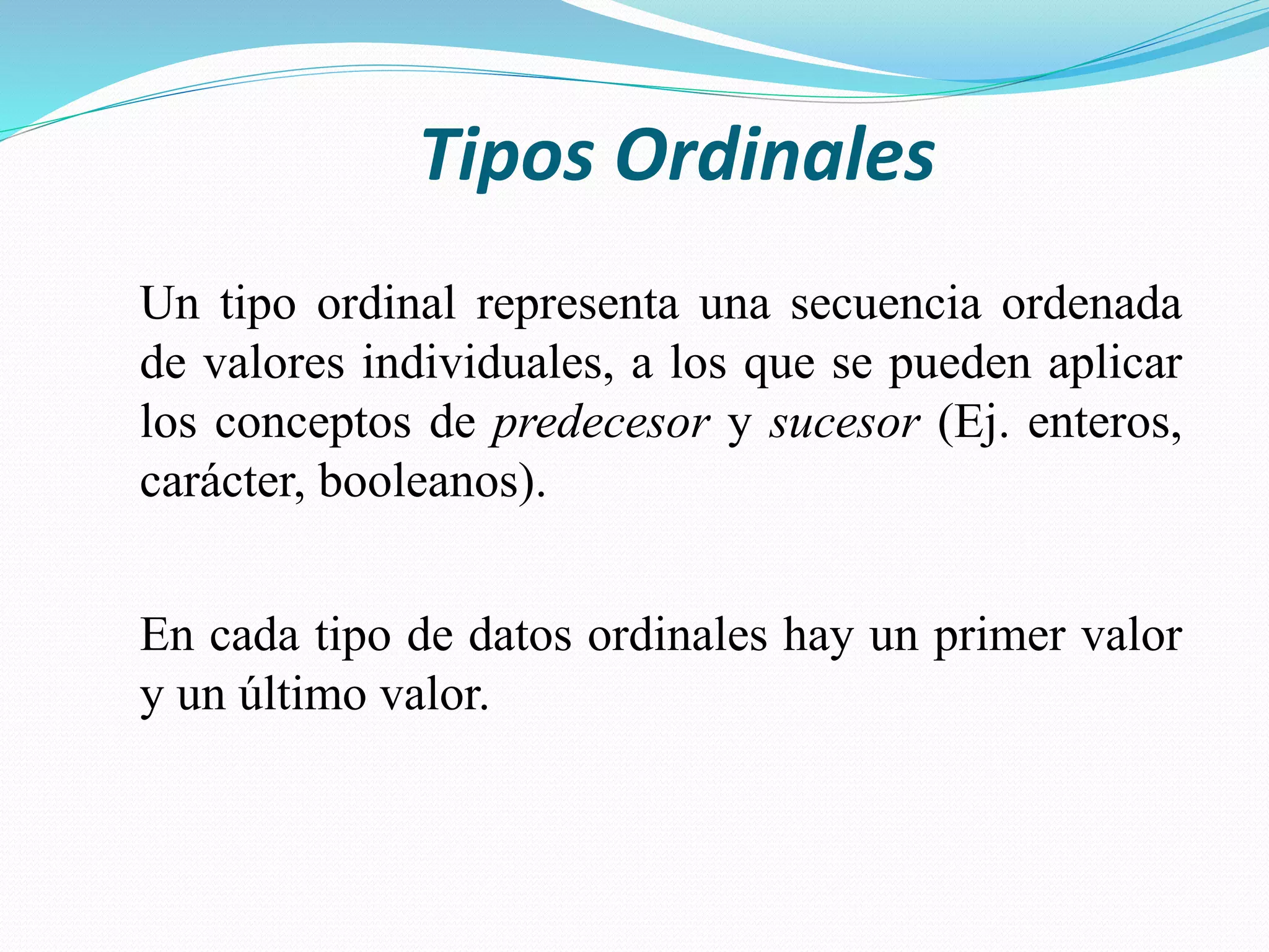 Tipos Ordinales
Un tipo ordinal representa una secuencia ordenada
de valores individuales, a los que se pueden aplicar
los conceptos de predecesor y sucesor (Ej. enteros,
carácter, booleanos).
En cada tipo de datos ordinales hay un primer valor
y un último valor.
 