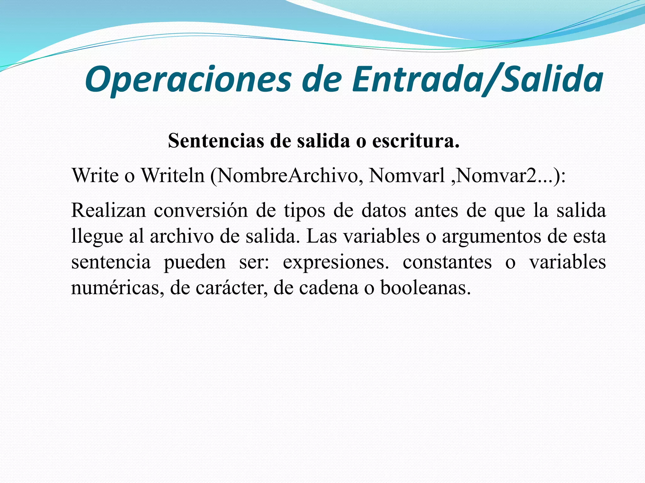 Operaciones de Entrada/Salida
Sentencias de salida o escritura.
Write o Writeln (NombreArchivo, Nomvarl ,Nomvar2...):
Realizan conversión de tipos de datos antes de que la salida
llegue al archivo de salida. Las variables o argumentos de esta
sentencia pueden ser: expresiones. constantes o variables
numéricas, de carácter, de cadena o booleanas.
 