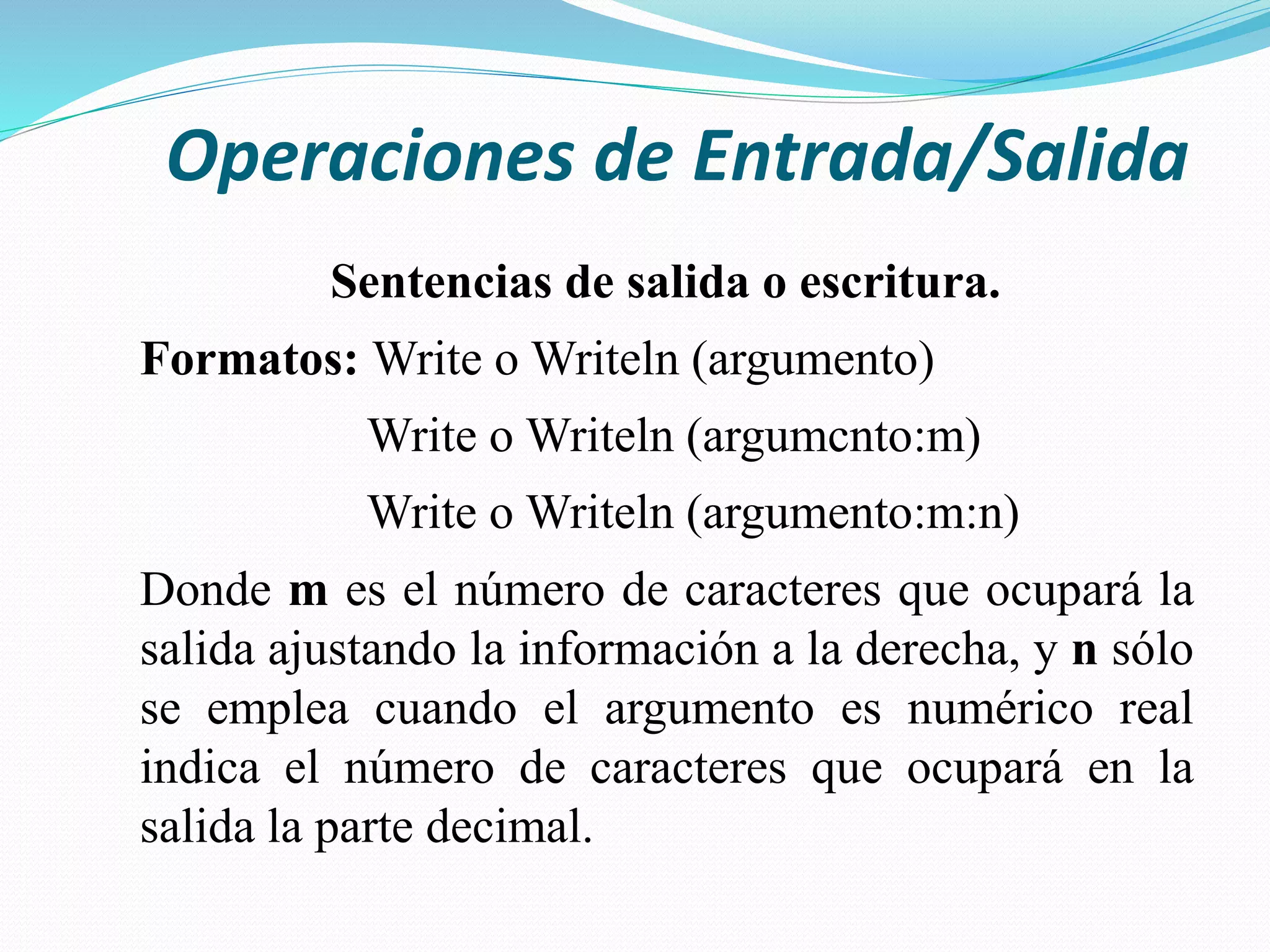 Operaciones de Entrada/Salida
Sentencias de salida o escritura.
Formatos: Write o Writeln (argumento)
Write o Writeln (argumcnto:m)
Write o Writeln (argumento:m:n)
Donde m es el número de caracteres que ocupará la
salida ajustando la información a la derecha, y n sólo
se emplea cuando el argumento es numérico real
indica el número de caracteres que ocupará en la
salida la parte decimal.
 