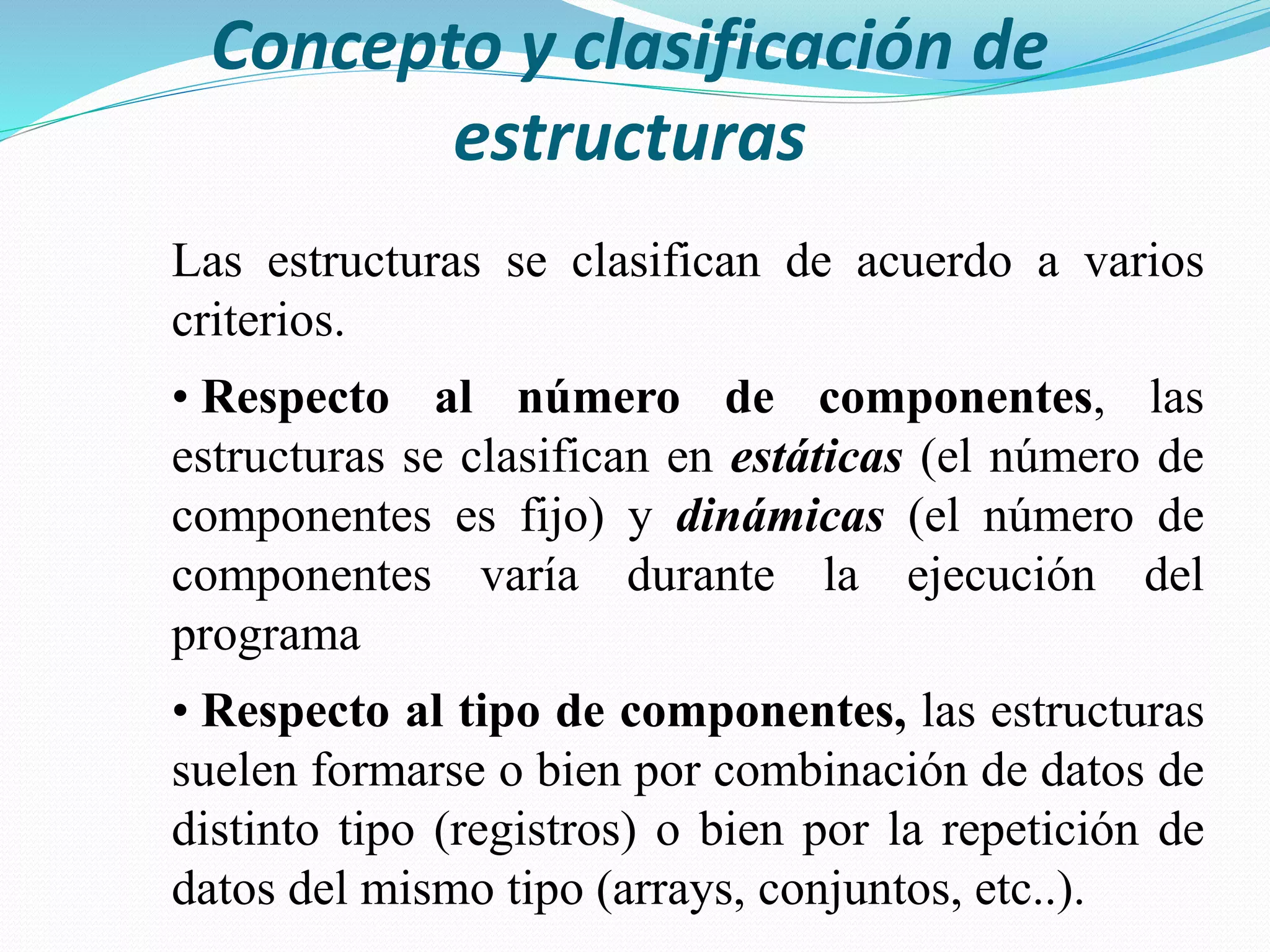 Concepto y clasificación de
estructuras
Las estructuras se clasifican de acuerdo a varios
criterios.
• Respecto al número de componentes, las
estructuras se clasifican en estáticas (el número de
componentes es fijo) y dinámicas (el número de
componentes varía durante la ejecución del
programa
• Respecto al tipo de componentes, las estructuras
suelen formarse o bien por combinación de datos de
distinto tipo (registros) o bien por la repetición de
datos del mismo tipo (arrays, conjuntos, etc..).
 