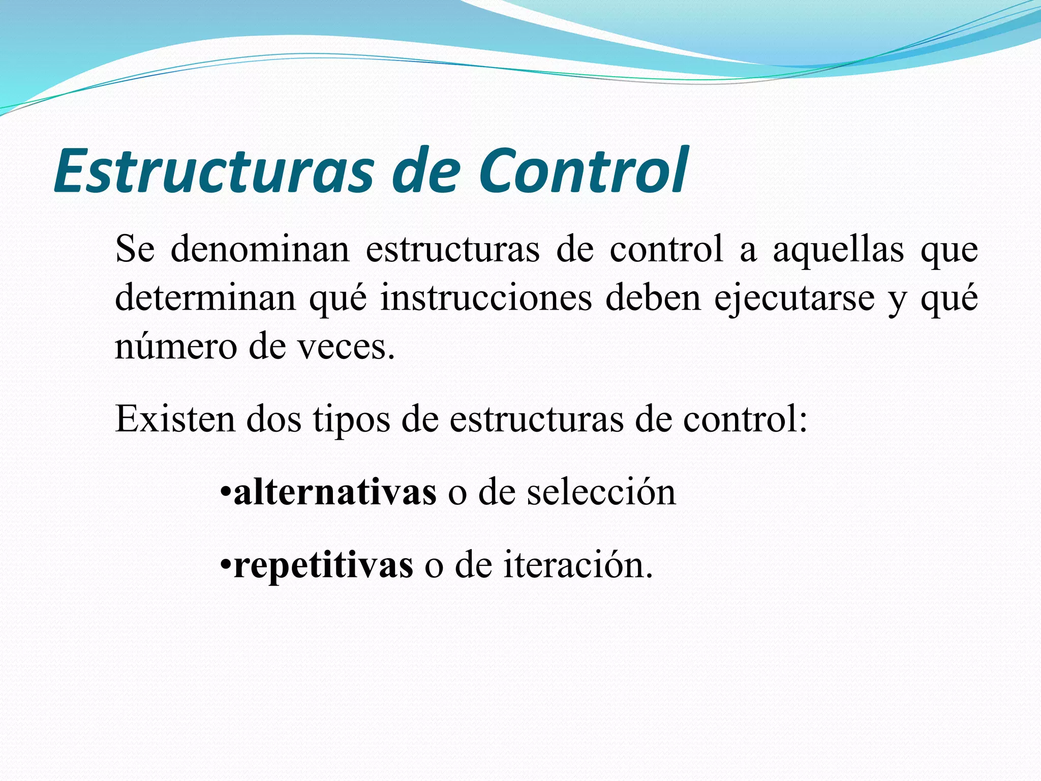 Estructuras de Control
Se denominan estructuras de control a aquellas que
determinan qué instrucciones deben ejecutarse y qué
número de veces.
Existen dos tipos de estructuras de control:
•alternativas o de selección
•repetitivas o de iteración.
 