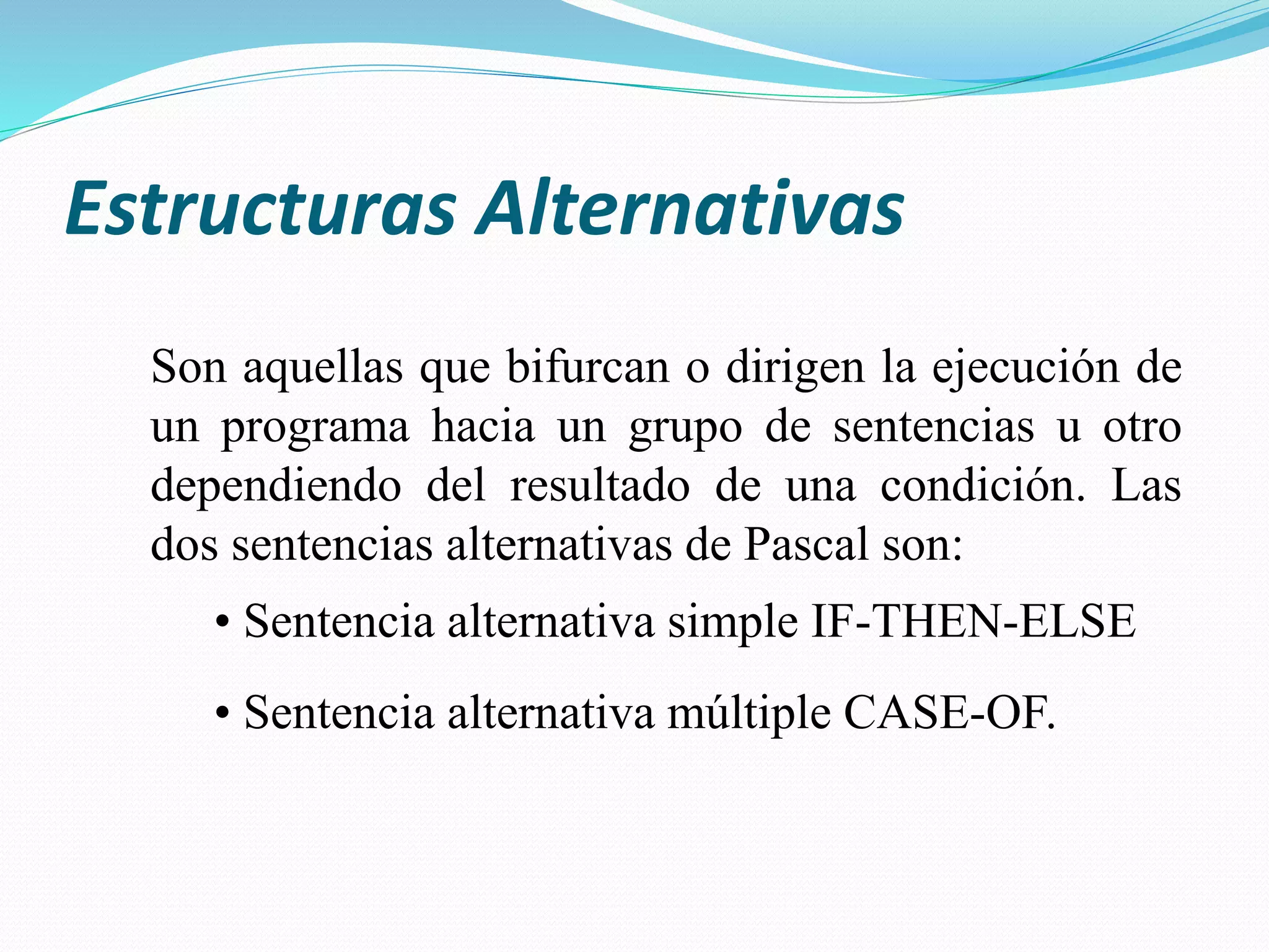 Estructuras Alternativas
Son aquellas que bifurcan o dirigen la ejecución de
un programa hacia un grupo de sentencias u otro
dependiendo del resultado de una condición. Las
dos sentencias alternativas de Pascal son:
• Sentencia alternativa simple IF-THEN-ELSE
• Sentencia alternativa múltiple CASE-OF.
 