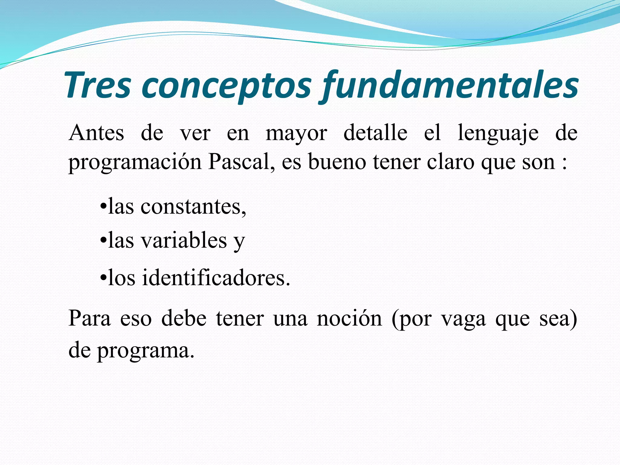 Tres conceptos fundamentales
Antes de ver en mayor detalle el lenguaje de
programación Pascal, es bueno tener claro que son :
•las constantes,
•las variables y
•los identificadores.
Para eso debe tener una noción (por vaga que sea)
de programa.
 