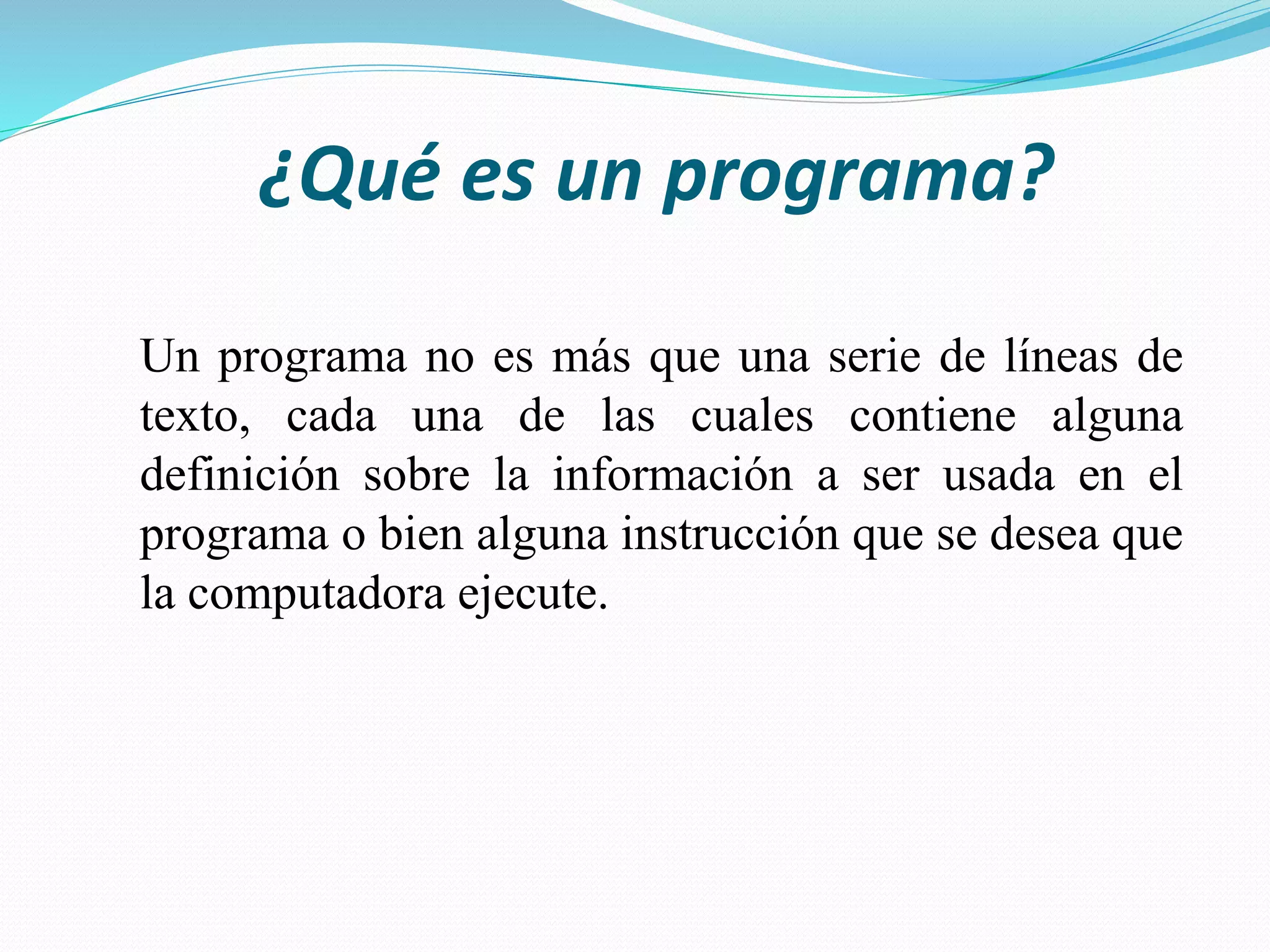 ¿Qué es un programa?
Un programa no es más que una serie de líneas de
texto, cada una de las cuales contiene alguna
definición sobre la información a ser usada en el
programa o bien alguna instrucción que se desea que
la computadora ejecute.
 