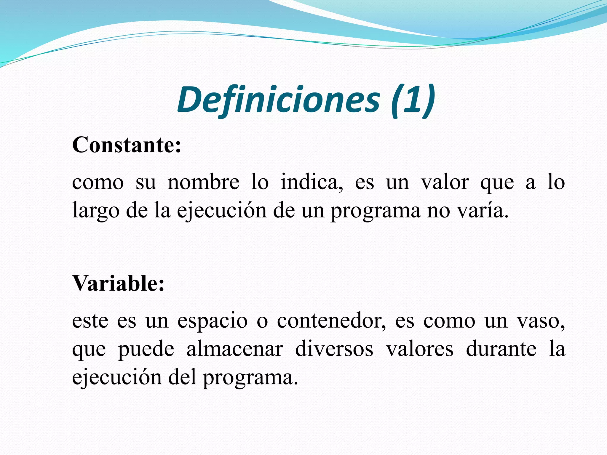 Definiciones (1)
Constante:
como su nombre lo indica, es un valor que a lo
largo de la ejecución de un programa no varía.
Variable:
este es un espacio o contenedor, es como un vaso,
que puede almacenar diversos valores durante la
ejecución del programa.
 