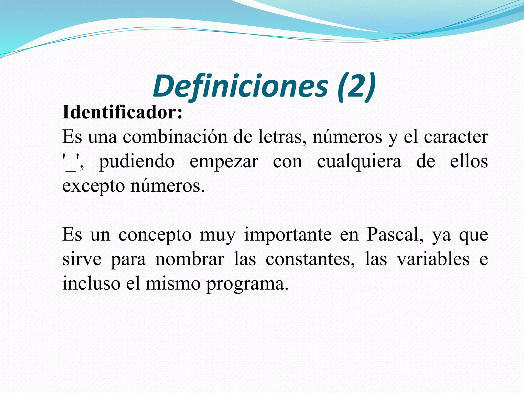 Definiciones (2)
Identificador:
Es una combinación de letras, números y el caracter
'_', pudiendo empezar con cualquiera de ellos
excepto números.
Es un concepto muy importante en Pascal, ya que
sirve para nombrar las constantes, las variables e
incluso el mismo programa.
 