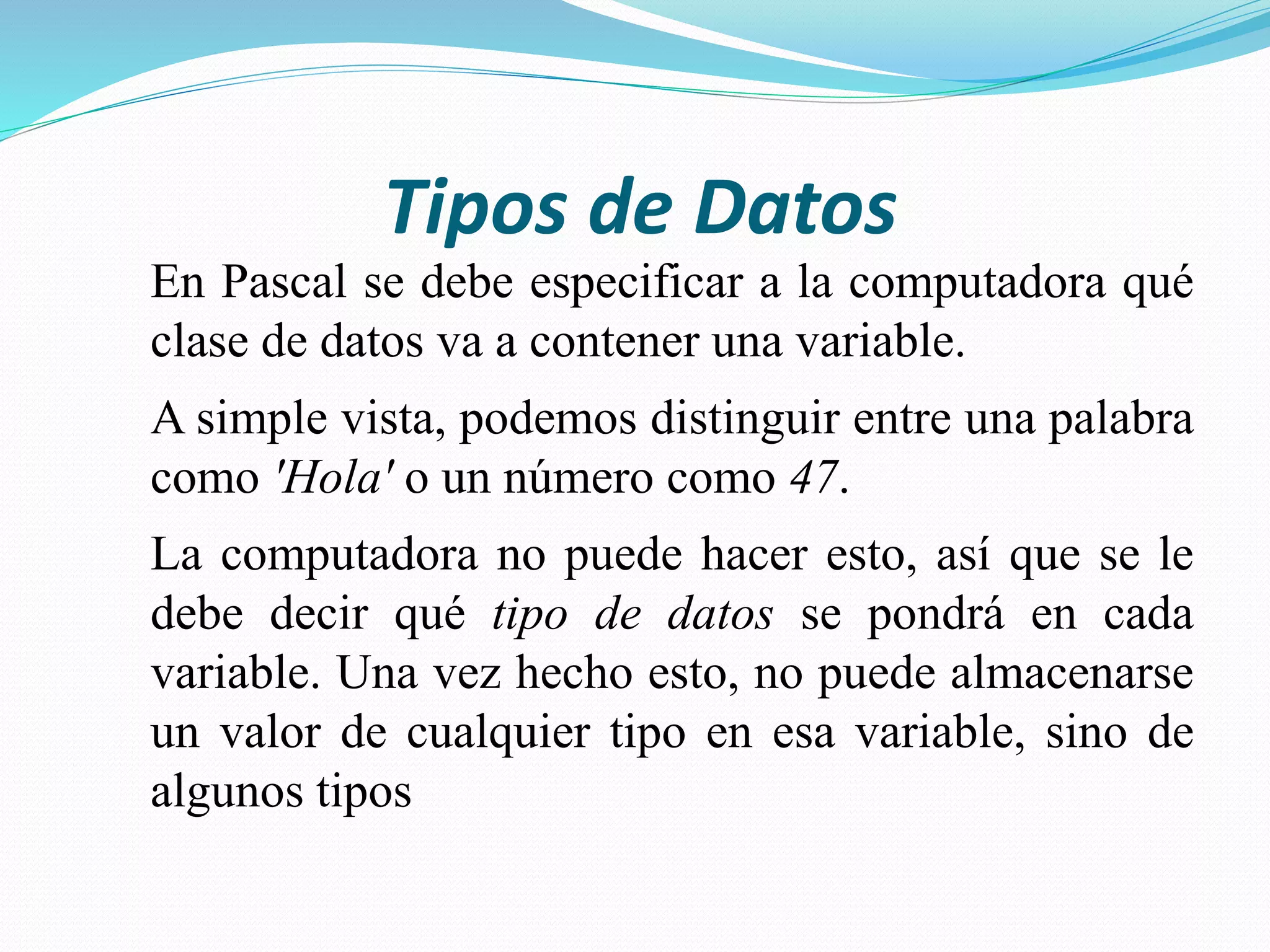 Tipos de Datos
En Pascal se debe especificar a la computadora qué
clase de datos va a contener una variable.
A simple vista, podemos distinguir entre una palabra
como 'Hola' o un número como 47.
La computadora no puede hacer esto, así que se le
debe decir qué tipo de datos se pondrá en cada
variable. Una vez hecho esto, no puede almacenarse
un valor de cualquier tipo en esa variable, sino de
algunos tipos
 