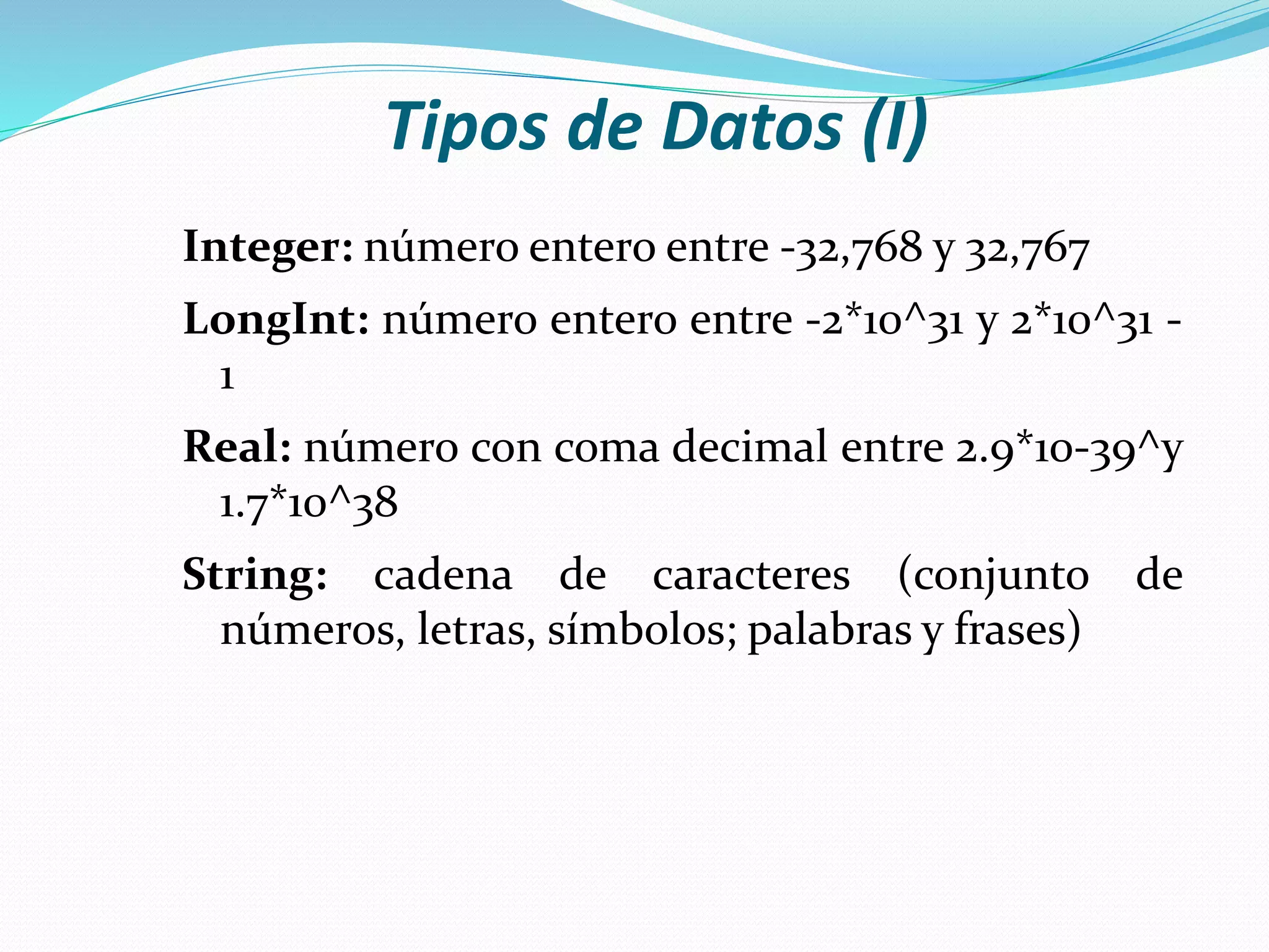 Tipos de Datos (I)
Integer: número entero entre -32,768 y 32,767
LongInt: número entero entre -2*10^31 y 2*10^31 -
1
Real: número con coma decimal entre 2.9*10-39^y
1.7*10^38
String: cadena de caracteres (conjunto de
números, letras, símbolos; palabras y frases)
 