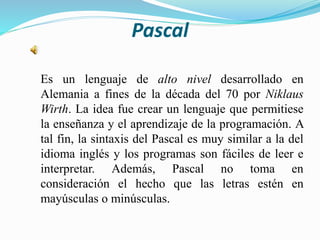 Pascal
Es un lenguaje de alto nivel desarrollado en
Alemania a fines de la década del 70 por Niklaus
Wirth. La idea fue crear un lenguaje que permitiese
la enseñanza y el aprendizaje de la programación. A
tal fin, la sintaxis del Pascal es muy similar a la del
idioma inglés y los programas son fáciles de leer e
interpretar. Además, Pascal no toma en
consideración el hecho que las letras estén en
mayúsculas o minúsculas.
 