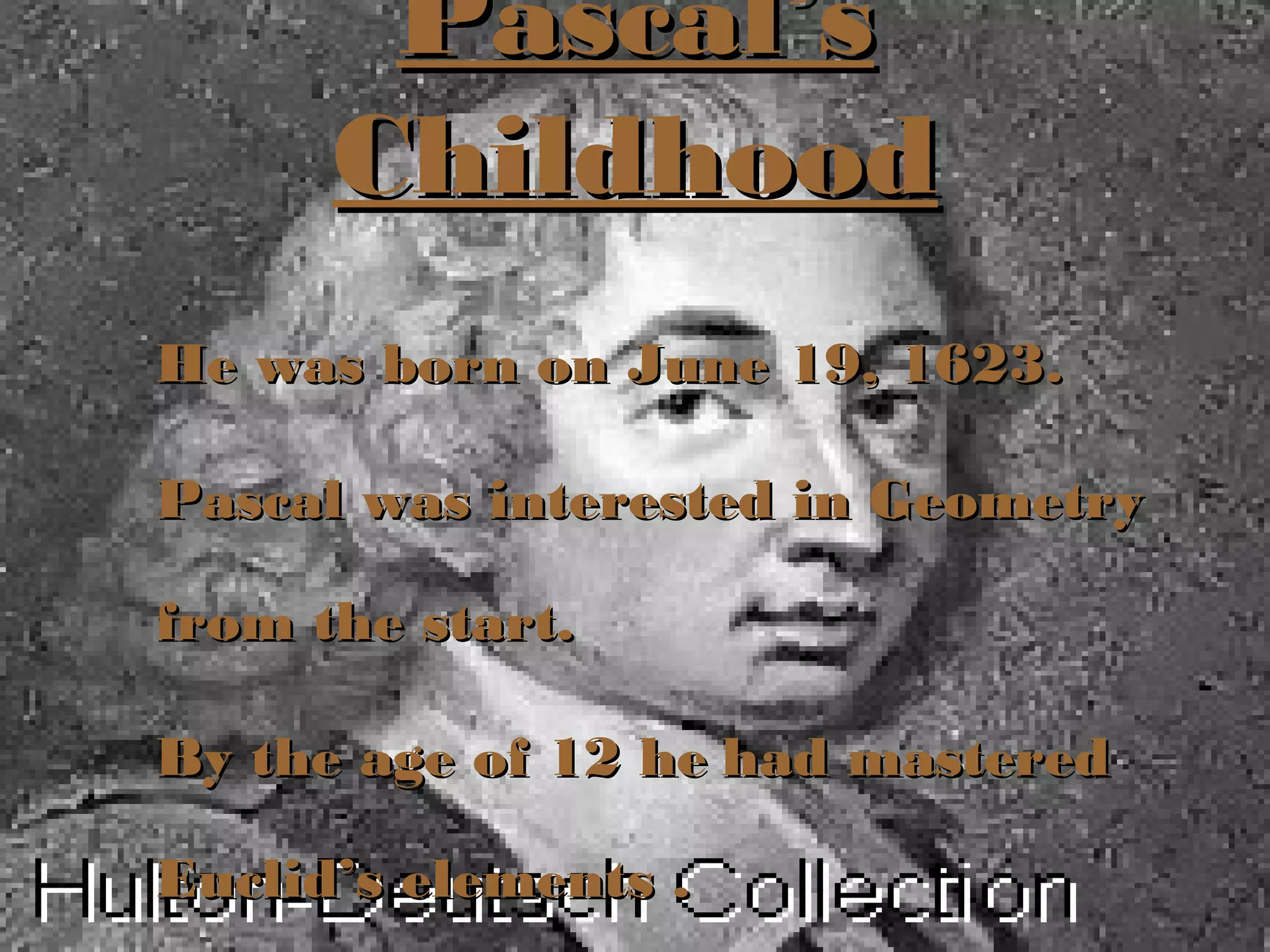 Pascal’sPascal’s
ChildhoodChildhood
He was born on June 19, 1623.He was born on June 19, 1623.
Pascal was interested in GeometryPascal was interested in Geometry
from the start.from the start.
By the age of 12 heBy the age of 12 he had masteredhad mastered
Euclid’s elements .Euclid’s elements .
 