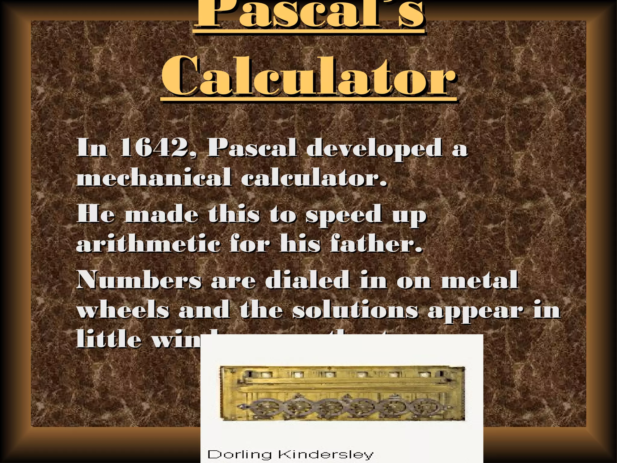 Pascal’sPascal’s
CalculatorCalculator
In 1642, Pascal developed aIn 1642, Pascal developed a
mechanical calculator.mechanical calculator.
He made this to speed upHe made this to speed up
arithmetic for his father.arithmetic for his father.
Numbers are dialed in on metalNumbers are dialed in on metal
wheels and the solutions appear inwheels and the solutions appear in
little windows on the top.little windows on the top.
 