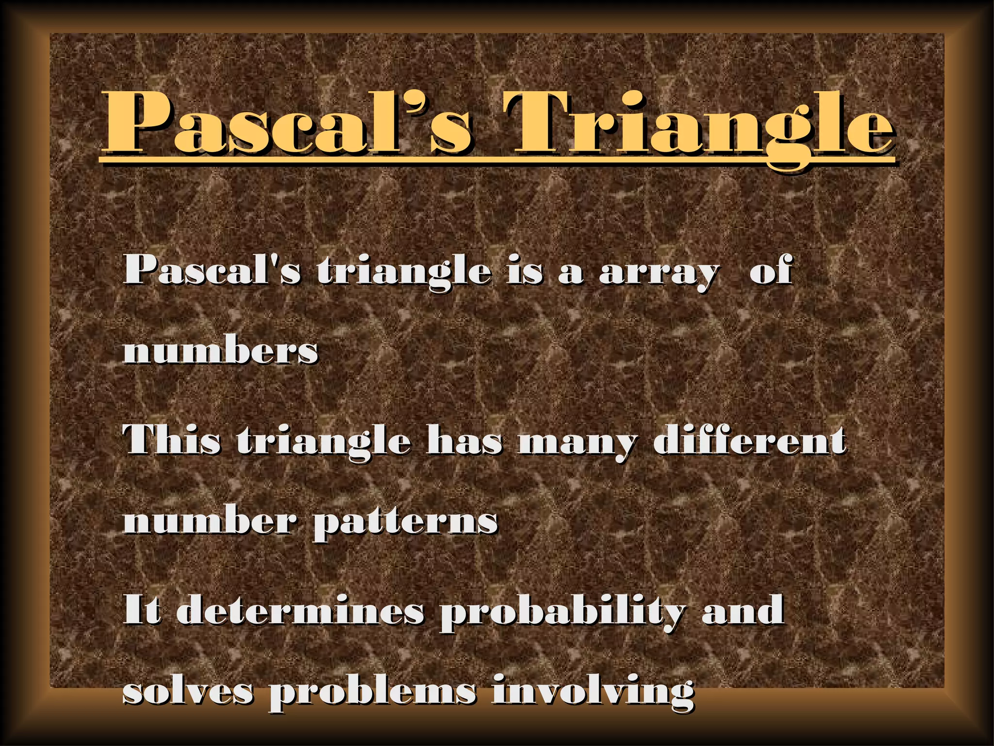 Pascal’s TrianglePascal’s Triangle
Pascal's triangle is a array ofPascal's triangle is a array of
numbersnumbers
This triangle has many differentThis triangle has many different
number patternsnumber patterns
It determines probability andIt determines probability and
solves problems involvingsolves problems involving
 