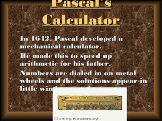 Pascal’sPascal’s
CalculatorCalculator
In 1642, Pascal developed aIn 1642, Pascal developed a
mechanical calculator.mechanical calculator.
He made this to speed upHe made this to speed up
arithmetic for his father.arithmetic for his father.
Numbers are dialed in on metalNumbers are dialed in on metal
wheels and the solutions appear inwheels and the solutions appear in
little windows on the top.little windows on the top.
 