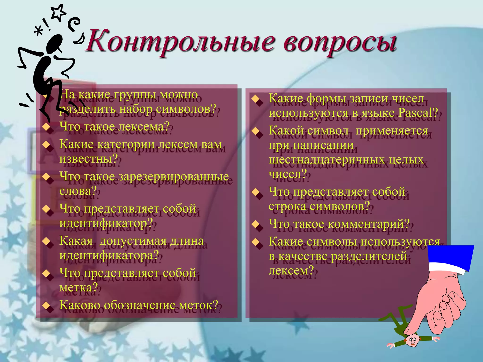 Контрольные вопросы
 На какие группы можно
разделить набор символов?
 Что такое лексема?
 Какие категории лексем вам
известны?
 Что такое зарезервированные
слова?
 Что представляет собой
идентификатор?
 Какая допустимая длина
идентификатора?
 Что представляет собой
метка?
 Каково обозначение меток?
 Какие формы записи чисел
используются в языке Pascal?
 Какой символ применяется
при написании
шестнадцатеричных целых
чисел?
 Что представляет собой
строка символов?
 Что такое комментарий?
 Какие символы используются
в качестве разделителей
лексем?
 