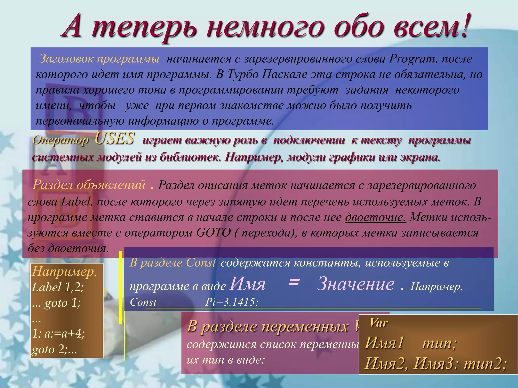 А теперь немного обо всем!
Заголовок программы начинается с зарезервированного слова Program, после
которого идет имя программы. В Турбо Паскале эта строка не обязательна, но
правила хорошего тона в программировании требуют задания некоторого
имени, чтобы уже при первом знакомстве можно было получить
первоначальную информацию о программе.
Оператор USES играет важную роль в подключении к тексту программы
системных модулей из библиотек. Например, модули графики или экрана.
Раздел объявлений . Раздел описания меток начинается с зарезервированного
слова Label, после которого через запятую идет перечень используемых меток. В
программе метка ставится в начале строки и после нее двоеточие. Метки исполь-
зуются вместе с оператором GOTO ( перехода), в которых метка записывается
без двоеточия.
Например,
Label 1,2;
... goto 1;
...
1: a:=a+4;
goto 2;...
В разделе Const содержатся константы, используемые в
программе в виде Имя = Значение . Например,
Const Pi=3.1415;
В разделе переменных VAR
содержится список переменных и
их тип в виде:
Var
Имя1 тип;
Имя2, Имя3: тип2;
 
