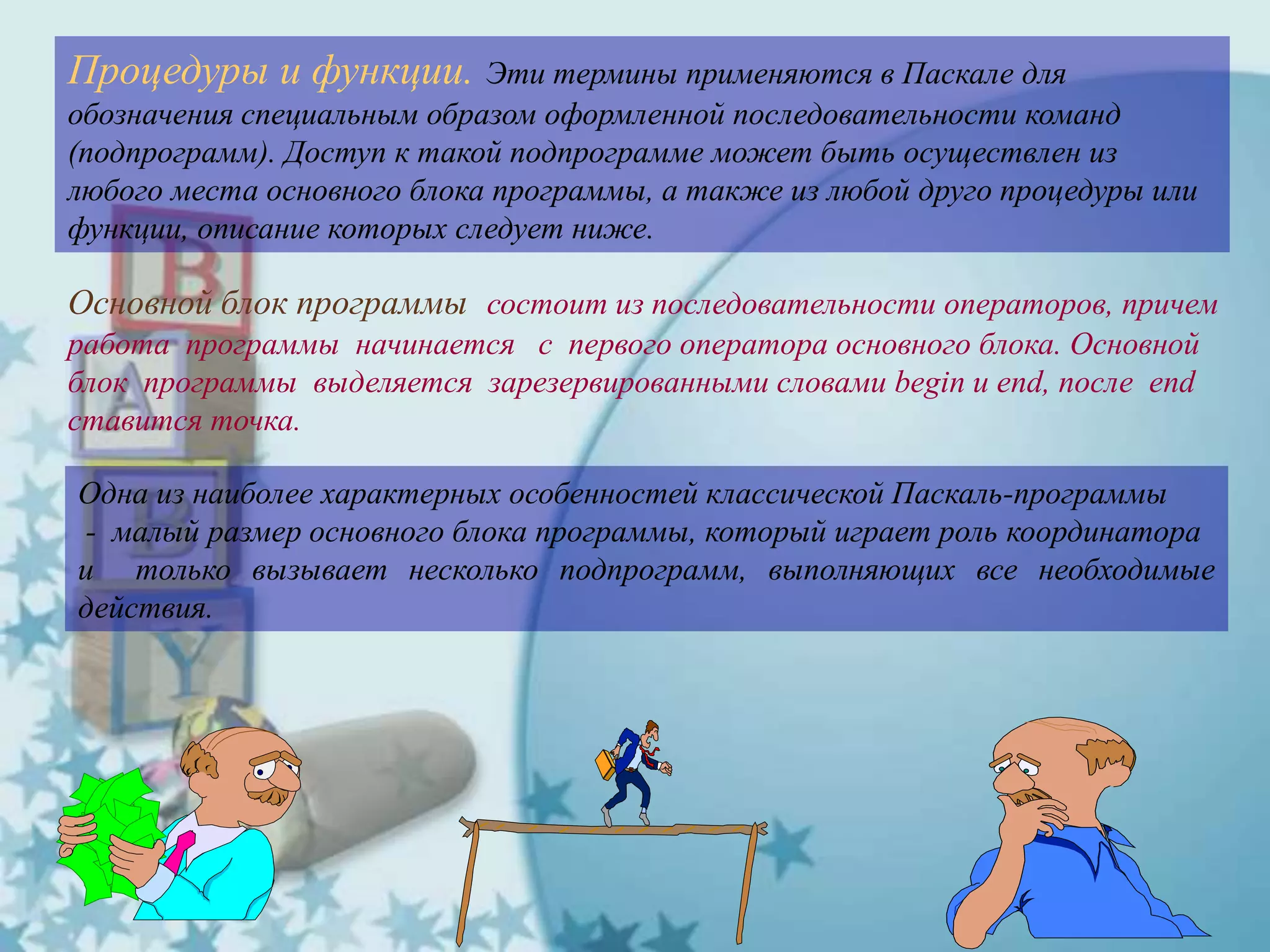 Процедуры и функции. Эти термины применяются в Паскале для
обозначения специальным образом оформленной последовательности команд
(подпрограмм). Доступ к такой подпрограмме может быть осуществлен из
любого места основного блока программы, а также из любой друго процедуры или
функции, описание которых следует ниже.
Основной блок программы состоит из последовательности операторов, причем
работа программы начинается с первого оператора основного блока. Основной
блок программы выделяется зарезервированными словами begin и end, после end
ставится точка.
Одна из наиболее характерных особенностей классической Паскаль-программы
- малый размер основного блока программы, который играет роль координатора
и только вызывает несколько подпрограмм, выполняющих все необходимые
действия.
 