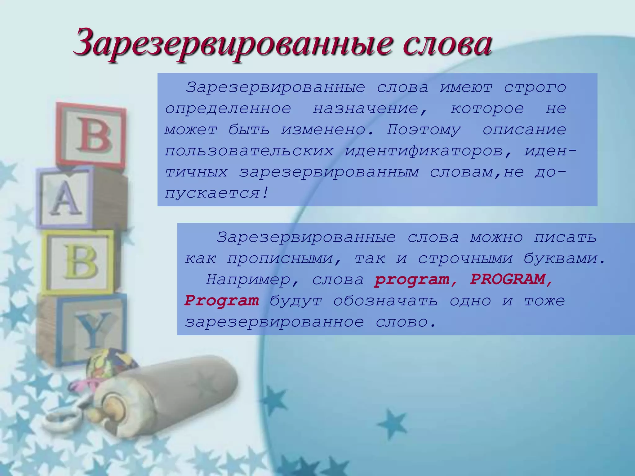 Зарезервированные слова
Зарезервированные слова имеют строго
определенное назначение, которое не
может быть изменено. Поэтому описание
пользовательских идентификаторов, иден-
тичных зарезервированным словам,не до-
пускается!
Зарезервированные слова можно писать
как прописными, так и строчными буквами.
Например, слова program, PROGRAM,
Program будут обозначать одно и тоже
зарезервированное слово.
 