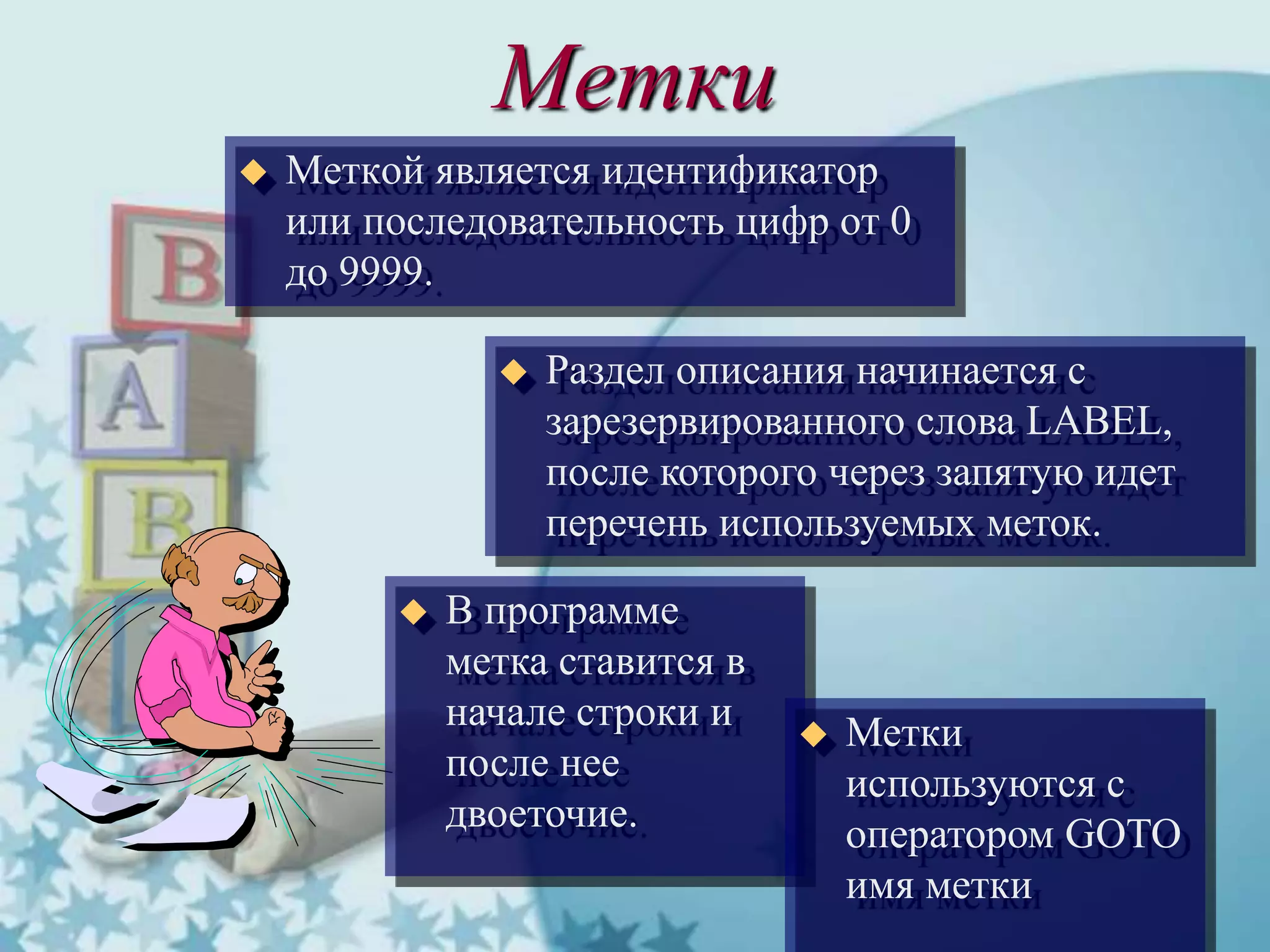 Метки
 Меткой является идентификатор
или последовательность цифр от 0
до 9999.
 Раздел описания начинается с
зарезервированного слова LABEL,
после которого через запятую идет
перечень используемых меток.
 В программе
метка ставится в
начале строки и
после нее
двоеточие.
 Метки
используются с
оператором GOTO
имя метки
 