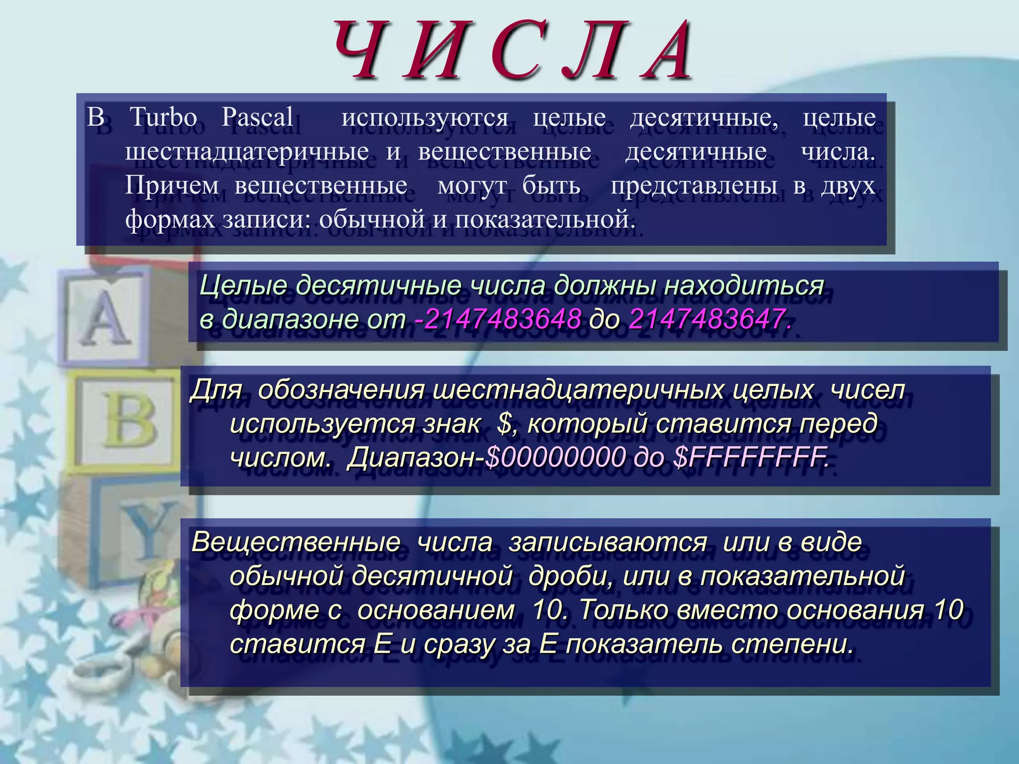 Ч И С Л А
В Turbo Pascal используются целые десятичные, целые
шестнадцатеричные и вещественные десятичные числа.
Причем вещественные могут быть представлены в двух
формах записи: обычной и показательной.
Целые десятичные числа должны находиться
в диапазоне от -2147483648 до 2147483647.
Для обозначения шестнадцатеричных целых чисел
используется знак $, который ставится перед
числом. Диапазон-$00000000 до $FFFFFFFF.
Вещественные числа записываются или в виде
обычной десятичной дроби, или в показательной
форме с основанием 10. Только вместо основания 10
ставится Е и сразу за Е показатель степени.
 