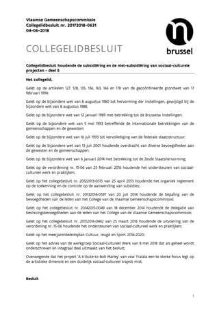 1
Vlaamse Gemeenschapscommissie
Collegelidbesluit nr. 20172018-0631
04-06-2018
COLLEGELIDBESLUIT
Collegelidbesluit houdende de subsidiëring en de niet-subsidiëring van sociaal-culturele
projecten - deel 5
Het collegelid,
Gelet op de artikelen 127, 128, 135, 136, 163, 166 en 178 van de gecoördineerde grondwet van 17
februari 1994;
Gelet op de bijzondere wet van 8 augustus 1980 tot hervorming der instellingen, gewijzigd bij de
bijzondere wet van 8 augustus 1988;
Gelet op de bijzondere wet van 12 januari 1989 met betrekking tot de Brusselse instellingen;
Gelet op de bijzondere wet van 5 mei 1993 betreffende de internationale betrekkingen van de
gemeenschappen en de gewesten;
Gelet op de bijzondere wet van 16 juli 1993 tot vervollediging van de federale staatsstructuur;
Gelet op de bijzondere wet van 13 juli 2001 houdende overdracht van diverse bevoegdheden aan
de gewesten en de gemeenschappen;
Gelet op de bijzondere wet van 6 januari 2014 met betrekking tot de Zesde Staatshervorming;
Gelet op de verordening nr. 15-06 van 25 februari 2016 houdende het ondersteunen van sociaal-
cultureel werk en praktijken;
Gelet op het collegebesluit nr. 20122013-0515 van 25 april 2013 houdende het organiek reglement
op de toekenning en de controle op de aanwending van subsidies;
Gelet op het collegebesluit nr. 20132014-0597 van 20 juli 2014 houdende de bepaling van de
bevoegdheden van de leden van het College van de Vlaamse Gemeenschapscommissie;
Gelet op het collegebesluit nr. 20142015-0049 van 18 december 2014 houdende de delegatie van
beslissingsbevoegdheden aan de leden van het College van de Vlaamse Gemeenschapscommissie;
Gelet op het collegebesluit nr. 20152016-0442 van 25 maart 2016 houdende de uitvoering van de
verordening nr. 15-06 houdende het ondersteunen van sociaal-cultureel werk en praktijken;
Gelet op het meerjarenbeleidsplan Cultuur, Jeugd en Sport 2016-2020;
Gelet op het advies van de werkgroep Sociaal-Cultureel Werk van 8 mei 2018 dat als geheel wordt
onderschreven en integraal deel uitmaakt van het besluit;
Overwegende dat het project ‘A tribute to Bob Marley’ van vzw Tralala een te sterke focus legt op
de artistieke dimensie en een duidelijk sociaal-cultureel traject mist;
Besluit
 