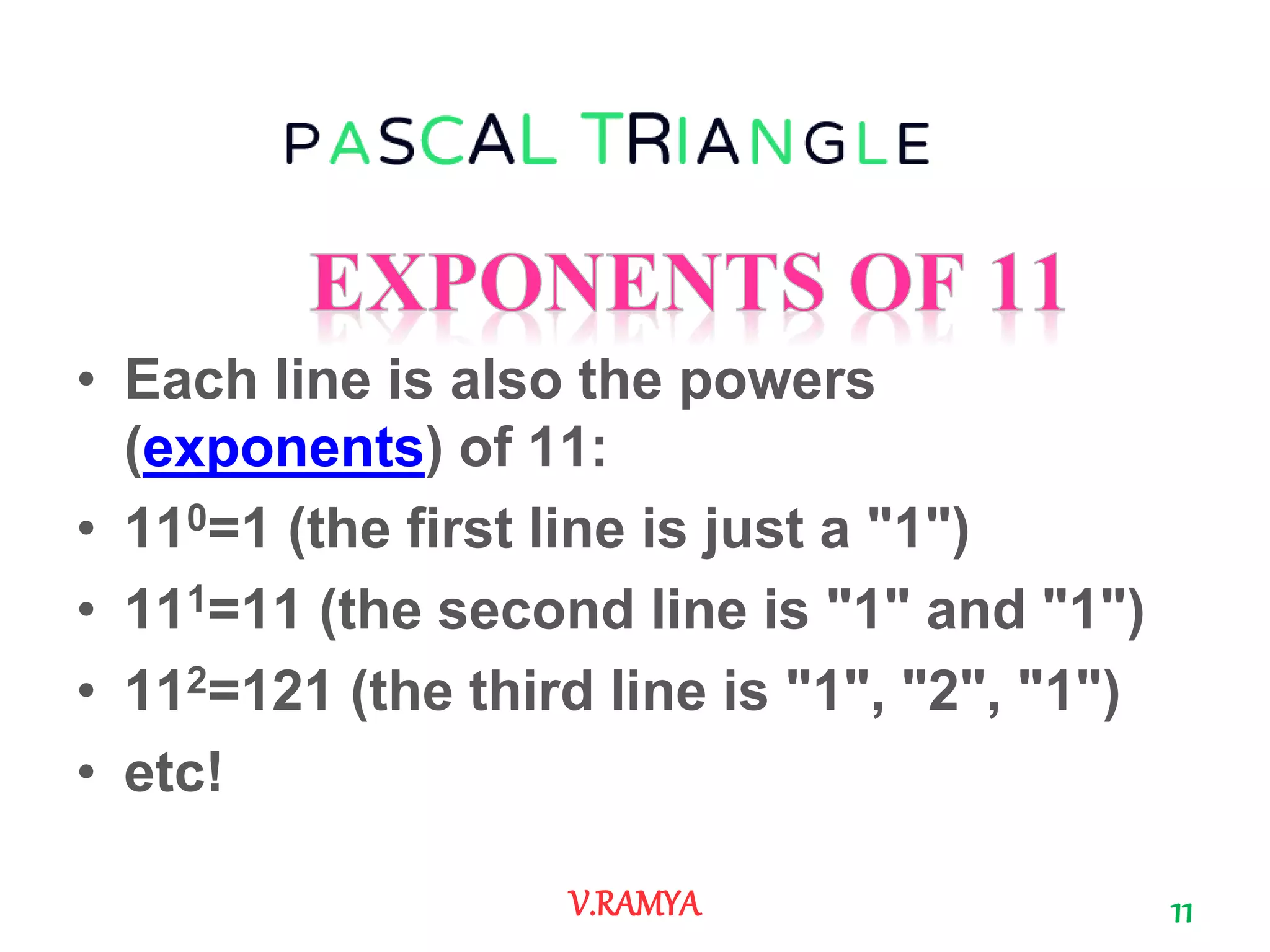 • Each line is also the powers
(exponents) of 11:
• 110=1 (the first line is just a "1")
• 111=11 (the second line is "1" and "1")
• 112=121 (the third line is "1", "2", "1")
• etc!
11V.RAMYA
 