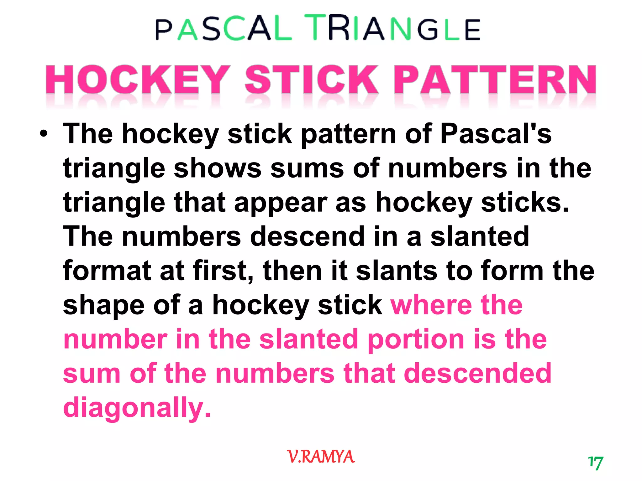 • The hockey stick pattern of Pascal's
triangle shows sums of numbers in the
triangle that appear as hockey sticks.
The numbers descend in a slanted
format at first, then it slants to form the
shape of a hockey stick where the
number in the slanted portion is the
sum of the numbers that descended
diagonally.
17V.RAMYA
 
