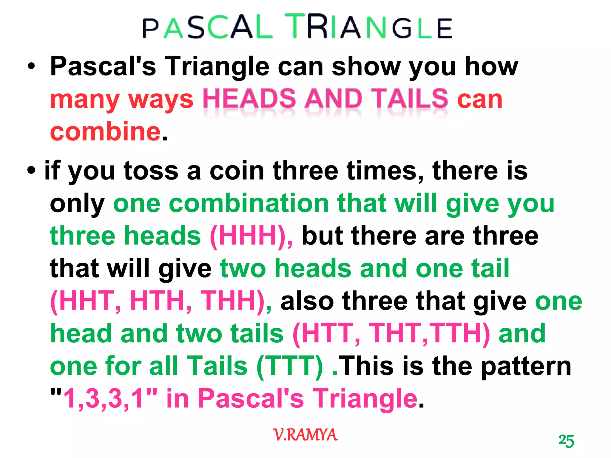 • Pascal's Triangle can show you how
many ways can
combine.
• if you toss a coin three times, there is
only one combination that will give you
three heads (HHH), but there are three
that will give two heads and one tail
(HHT, HTH, THH), also three that give one
head and two tails (HTT, THT,TTH) and
one for all Tails (TTT) .This is the pattern
"1,3,3,1" in Pascal's Triangle.
25V.RAMYA
 