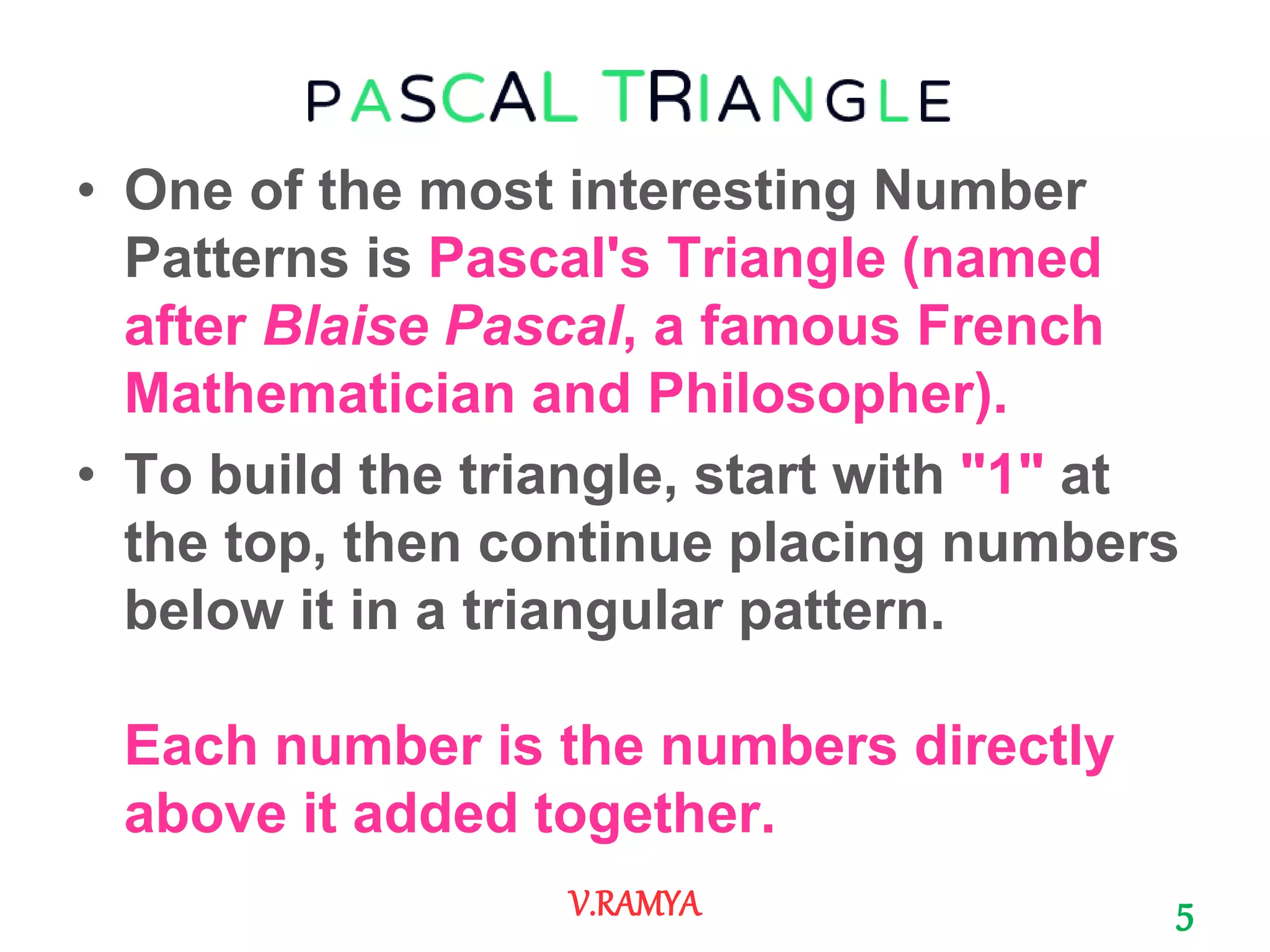 • One of the most interesting Number
Patterns is Pascal's Triangle (named
after Blaise Pascal, a famous French
Mathematician and Philosopher).
• To build the triangle, start with "1" at
the top, then continue placing numbers
below it in a triangular pattern.
Each number is the numbers directly
above it added together.
5V.RAMYA
 