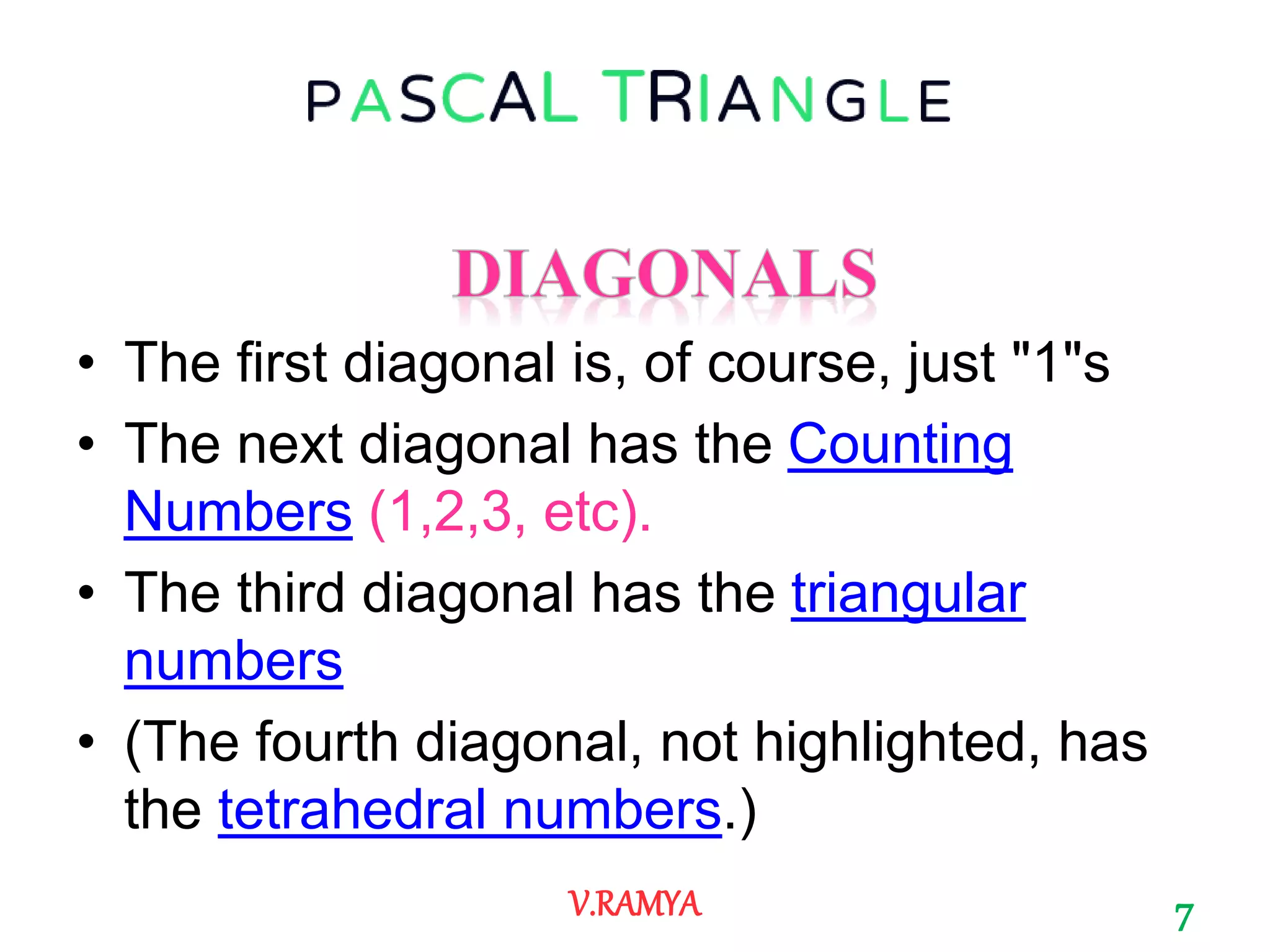 • The first diagonal is, of course, just "1"s
• The next diagonal has the Counting
Numbers (1,2,3, etc).
• The third diagonal has the triangular
numbers
• (The fourth diagonal, not highlighted, has
the tetrahedral numbers.)
7V.RAMYA
 