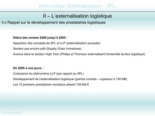 II-2  Rappel sur le développement des prestataires logistiques  II – L’externalisation logistique Début des années 2000 jusqu’à 2005 :   Apparition des concepts de 4PL et LLP (externalisation poussée) Secteur pas encore prêt (Supply Chain immatures) Avance dans le secteur High Tech (Philips et Thomson externalisent l’ensemble de leur logistique) De 2005 à nos jours :   Croissance du phénomène LLP (par rapport au 4PL) Développement de l’externalisation logistique (grands contrats – supérieur à 100 M€) Les 10 premiers prestataires mondiaux pèsent 150 Md € 
