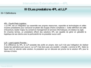 III-1 Définitions III –  Les prestations 4PL et LLP 4PL : Fourth Party Logistics : « Le 4PL est un intégrateur qui assemble ses propres ressources, capacités et technologies et celles d’autres prestataires pour concevoir et piloter des Supply Chains complexes ». Cette définition est celle d’Accenture, leader majeur du conseil en management et services informatiques, et créateur du sigle. En d’autres termes, un prestataire offrant des solutions 4PL est capable de gérer en globalité la logistique de ses clients avec la particularité de ne posséder aucun actif. LLP : Lead Logistic Provider : À la différence du 4PL, le LLP possède des actifs en propre, bien qu’il n’ait pas l’obligation de réaliser toutes les opérations par ceux-ci. Le LLP n’est donc pas une société « virtuelle » comme le 4PL. Selon la façon dont on aborde cette solution, la prestation qui en découle est proche de la solution 4PL pour le donneur d’ordre.  