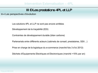 III-4  Les perspectives d’évolution Les solutions 4PL et LLP ne sont pas encore arrêtées Développement de la traçabilité (EDI) Contraintes de développement durable (bilan carbone) Partenariats entre différents acteurs (cabinets de conseil, prestataires, SSII…) Prise en charge de la logistique du e-commerce (marché fois 3 d’ici 2012) Déchets d’Equipements Electriques et Electroniques (marché +15% par an) III –  Les prestations 4PL et LLP 