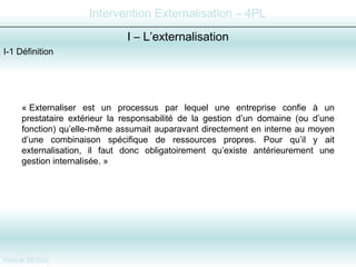 I-1 Définition I – L’externalisation « Externaliser est un processus par lequel une entreprise confie à un prestataire extérieur la responsabilité de la gestion d’un domaine (ou d’une fonction) qu’elle-même assumait auparavant directement en interne au moyen d’une combinaison spécifique de ressources propres. Pour qu’il y ait externalisation, il faut donc obligatoirement qu’existe antérieurement une gestion internalisée. »  
