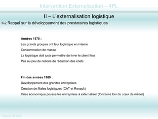 II-2  Rappel sur le développement des prestataires logistiques  II – L’externalisation logistique Années 1970 :   Les grands groupes ont leur logistique en interne Consommation de masse La logistique doit juste permettre de livrer le client final Pas ou peu de notions de réduction des coûts Fin des années 1980 :   Développement des grandes entreprises Création de filiales logistiques (CAT et Renault) Crise économique pousse les entreprises à externaliser (fonctions loin du cœur de métier) 