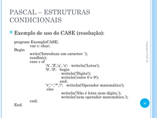 PASCAL – ESTRUTURAS
CONDICIONAIS
 Exemplo de uso do CASE (resolução):
program ExemploCASE;
var c: char;
Begin
write(‘Introduza um caracter: ');
readln(c);
case c of
'A'..'Z','a'..'z': writeln(‘Letra');
'0'..'9': begin
writeln(‘Digito');
writeln('entre 0 e 9');
end;
'+','-','*','/': writeln(‘Operador matemático');
else
writeln(‘Não é letra nem dígito,');
writeln('nem operador matemático.');
end;
End.
Linguagem
PASCAL
10
 