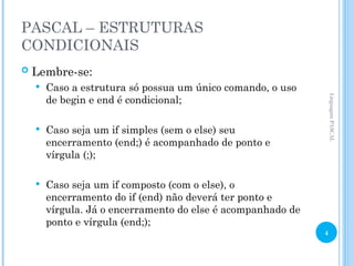 PASCAL – ESTRUTURAS
CONDICIONAIS
 Lembre-se:
 Caso a estrutura só possua um único comando, o uso
de begin e end é condicional;
 Caso seja um if simples (sem o else) seu
encerramento (end;) é acompanhado de ponto e
vírgula (;);
 Caso seja um if composto (com o else), o
encerramento do if (end) não deverá ter ponto e
vírgula. Já o encerramento do else é acompanhado de
ponto e vírgula (end;);
Linguagem
PASCAL
4
 
