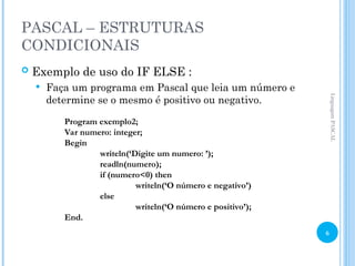 PASCAL – ESTRUTURAS
CONDICIONAIS
 Exemplo de uso do IF ELSE :
 Faça um programa em Pascal que leia um número e
determine se o mesmo é positivo ou negativo.
Program exemplo2;
Var numero: integer;
Begin
writeln(‘Digite um numero: ’);
readln(numero);
if (numero<0) then
writeln(‘O número e negativo’)
else
writeln(‘O número e positivo’);
End.
Linguagem
PASCAL
6
 