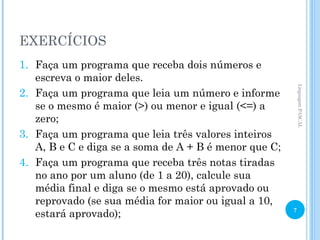 EXERCÍCIOS
1. Faça um programa que receba dois números e
escreva o maior deles.
2. Faça um programa que leia um número e informe
se o mesmo é maior (>) ou menor e igual (<=) a
zero;
3. Faça um programa que leia três valores inteiros
A, B e C e diga se a soma de A + B é menor que C;
4. Faça um programa que receba três notas tiradas
no ano por um aluno (de 1 a 20), calcule sua
média final e diga se o mesmo está aprovado ou
reprovado (se sua média for maior ou igual a 10,
estará aprovado);
Linguagem
PASCAL
7
 