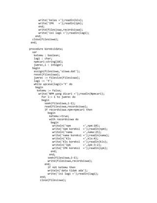 write('kelas =');readln(kls);
write('IPK =');readln(ipk);
end;
write(filesiswa,recordsiswa);
write('isi lagi =');readln(lagi);
end;
close(filesiswa);
end;
procedure koreksidata;
var
ketemu : boolean;
lagi : char;
npmcari:string[10];
jumrec,i : integer;
begin
assign(filesiswa,'siswa.dat');
reset(filesiswa);
jumrec := filesize(filesiswa);
lagi := 'Y';
while upcase(lagi)='Y' do
begin
ketemu := false;
write('NPM yang dicari =');readln(Npmcari);
for i:= 1 to jumrec do
begin
seek(filesiswa,i-1);
read(filesiswa,recordsiswa);
if recordsiswa.npm=npmcari then
begin
ketemu:=true;
with recordsiswa do
begin
writeln('npm =',npm:10);
write('npm koreksi =');readln(npm);
writeln('nama =',nama:25);
write('nama koreksi =');readln(nama);
writeln('Kls =',kls:4);
write('Kls koreksi =');readln(kls);
writeln('Ipk =',ipk:3:2);
write('IPK koreksi =');readln(ipk);
end;
end;
seek(filesiswa,i-1);
write(filesiswa,recordsiswa);
end;
if not ketemu then
writeln('data tidak ada');
write('isi lagi =');readln(lagi);
end;
close(filesiswa);
 