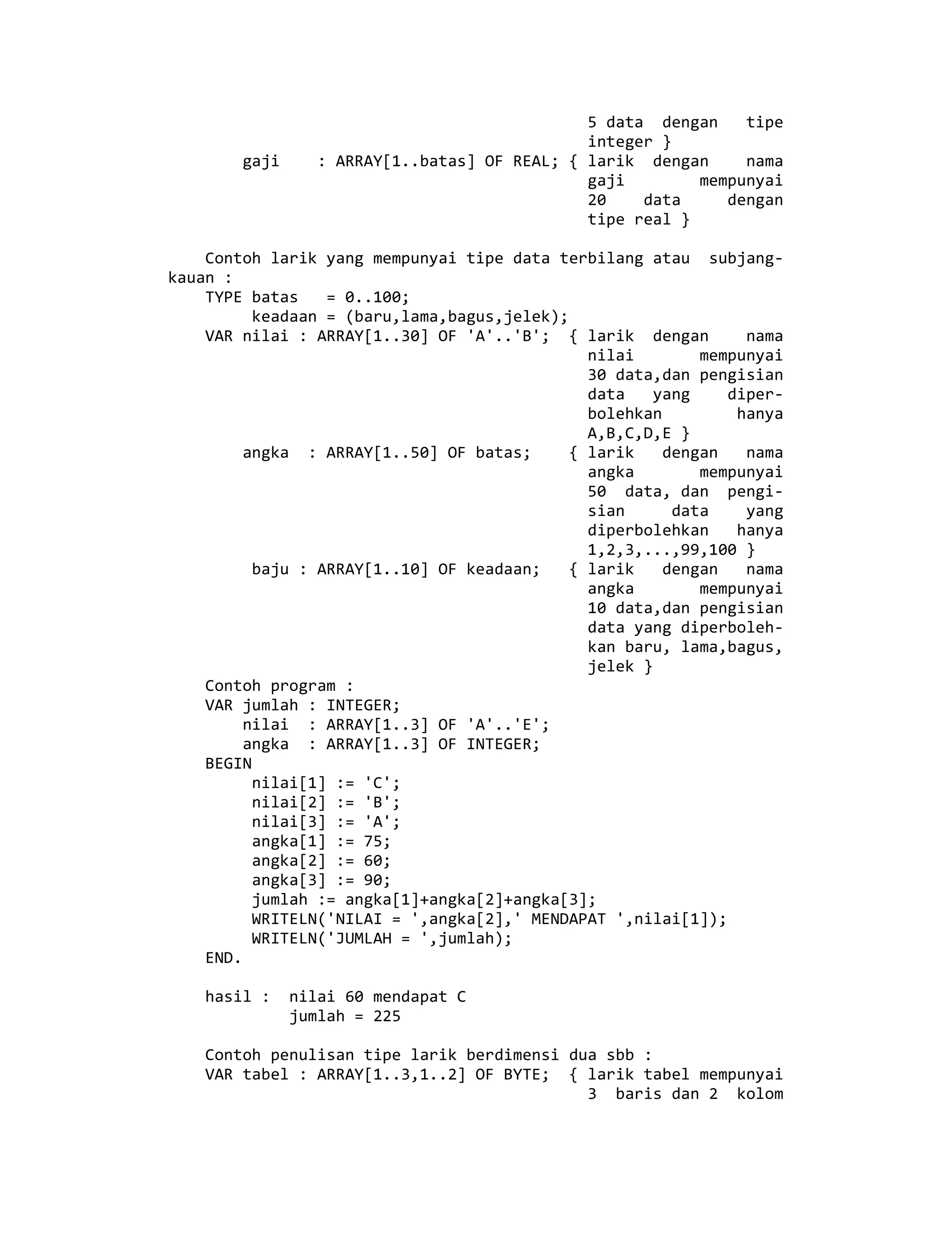5 data dengan tipe
integer }
gaji : ARRAY[1..batas] OF REAL; { larik dengan nama
gaji mempunyai
20 data dengan
tipe real }
Contoh larik yang mempunyai tipe data terbilang atau subjang-
kauan :
TYPE batas = 0..100;
keadaan = (baru,lama,bagus,jelek);
VAR nilai : ARRAY[1..30] OF 'A'..'B'; { larik dengan nama
nilai mempunyai
30 data,dan pengisian
data yang diper-
bolehkan hanya
A,B,C,D,E }
angka : ARRAY[1..50] OF batas; { larik dengan nama
angka mempunyai
50 data, dan pengi-
sian data yang
diperbolehkan hanya
1,2,3,...,99,100 }
baju : ARRAY[1..10] OF keadaan; { larik dengan nama
angka mempunyai
10 data,dan pengisian
data yang diperboleh-
kan baru, lama,bagus,
jelek }
Contoh program :
VAR jumlah : INTEGER;
nilai : ARRAY[1..3] OF 'A'..'E';
angka : ARRAY[1..3] OF INTEGER;
BEGIN
nilai[1] := 'C';
nilai[2] := 'B';
nilai[3] := 'A';
angka[1] := 75;
angka[2] := 60;
angka[3] := 90;
jumlah := angka[1]+angka[2]+angka[3];
WRITELN('NILAI = ',angka[2],' MENDAPAT ',nilai[1]);
WRITELN('JUMLAH = ',jumlah);
END.
hasil : nilai 60 mendapat C
jumlah = 225
Contoh penulisan tipe larik berdimensi dua sbb :
VAR tabel : ARRAY[1..3,1..2] OF BYTE; { larik tabel mempunyai
3 baris dan 2 kolom
 