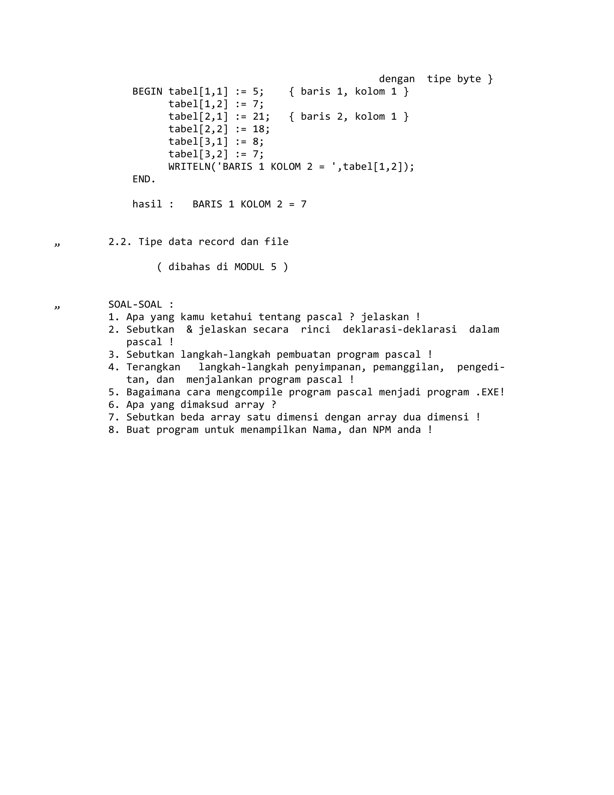 dengan tipe byte }
BEGIN tabel[1,1] := 5; { baris 1, kolom 1 }
tabel[1,2] := 7;
tabel[2,1] := 21; { baris 2, kolom 1 }
tabel[2,2] := 18;
tabel[3,1] := 8;
tabel[3,2] := 7;
WRITELN('BARIS 1 KOLOM 2 = ',tabel[1,2]);
END.
hasil : BARIS 1 KOLOM 2 = 7
„ 2.2. Tipe data record dan file
( dibahas di MODUL 5 )
„ SOAL-SOAL :
1. Apa yang kamu ketahui tentang pascal ? jelaskan !
2. Sebutkan & jelaskan secara rinci deklarasi-deklarasi dalam
pascal !
3. Sebutkan langkah-langkah pembuatan program pascal !
4. Terangkan langkah-langkah penyimpanan, pemanggilan, pengedi-
tan, dan menjalankan program pascal !
5. Bagaimana cara mengcompile program pascal menjadi program .EXE!
6. Apa yang dimaksud array ?
7. Sebutkan beda array satu dimensi dengan array dua dimensi !
8. Buat program untuk menampilkan Nama, dan NPM anda !
 