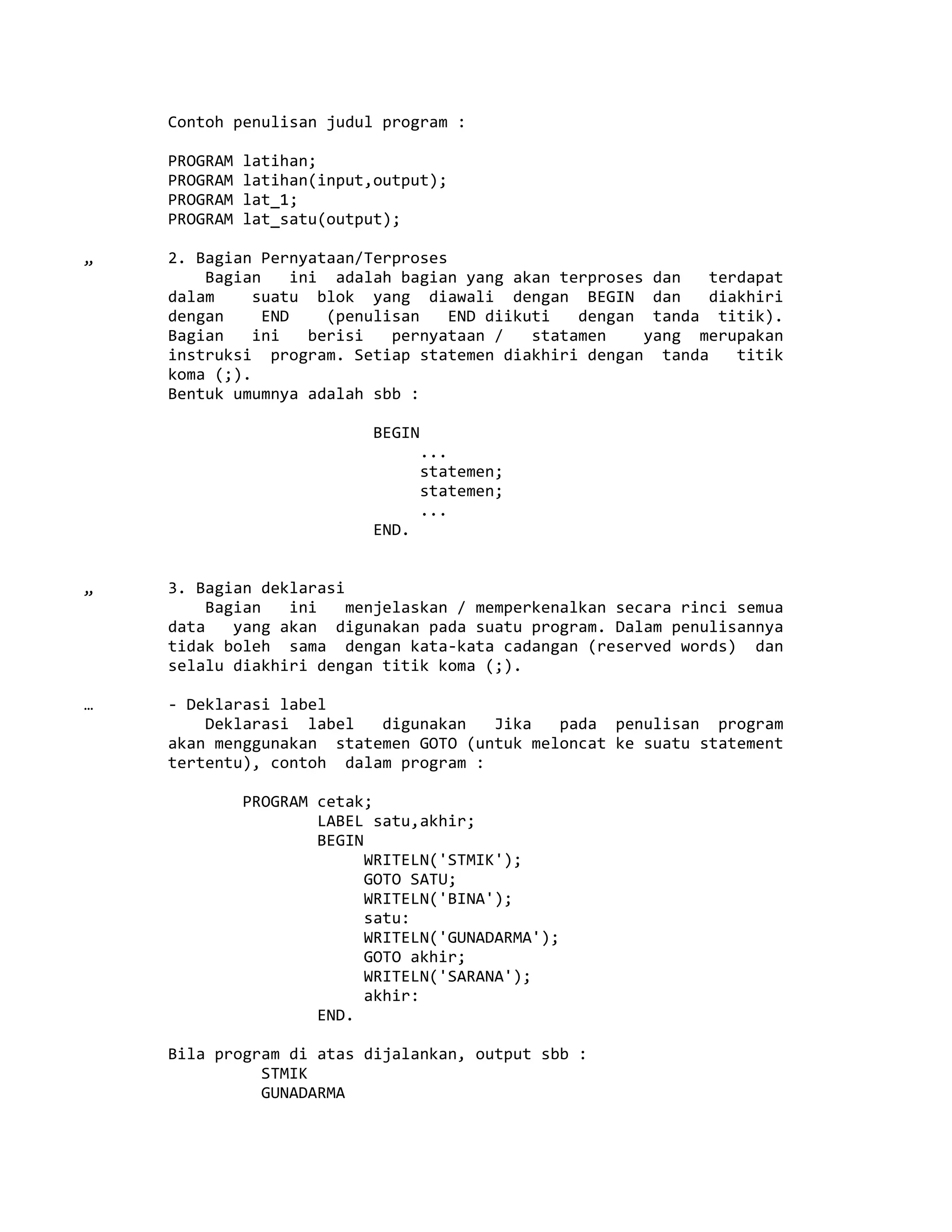 Contoh penulisan judul program :
PROGRAM latihan;
PROGRAM latihan(input,output);
PROGRAM lat_1;
PROGRAM lat_satu(output);
„ 2. Bagian Pernyataan/Terproses
Bagian ini adalah bagian yang akan terproses dan terdapat
dalam suatu blok yang diawali dengan BEGIN dan diakhiri
dengan END (penulisan END diikuti dengan tanda titik).
Bagian ini berisi pernyataan / statamen yang merupakan
instruksi program. Setiap statemen diakhiri dengan tanda titik
koma (;).
Bentuk umumnya adalah sbb :
BEGIN
...
statemen;
statemen;
...
END.
„ 3. Bagian deklarasi
Bagian ini menjelaskan / memperkenalkan secara rinci semua
data yang akan digunakan pada suatu program. Dalam penulisannya
tidak boleh sama dengan kata-kata cadangan (reserved words) dan
selalu diakhiri dengan titik koma (;).
… - Deklarasi label
Deklarasi label digunakan Jika pada penulisan program
akan menggunakan statemen GOTO (untuk meloncat ke suatu statement
tertentu), contoh dalam program :
PROGRAM cetak;
LABEL satu,akhir;
BEGIN
WRITELN('STMIK');
GOTO SATU;
WRITELN('BINA');
satu:
WRITELN('GUNADARMA');
GOTO akhir;
WRITELN('SARANA');
akhir:
END.
Bila program di atas dijalankan, output sbb :
STMIK
GUNADARMA
 