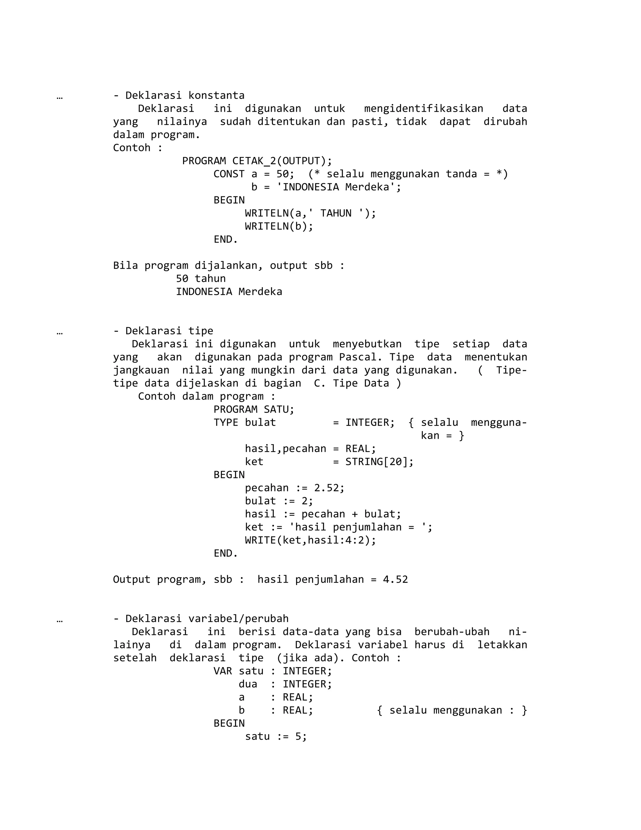 … - Deklarasi konstanta
Deklarasi ini digunakan untuk mengidentifikasikan data
yang nilainya sudah ditentukan dan pasti, tidak dapat dirubah
dalam program.
Contoh :
PROGRAM CETAK_2(OUTPUT);
CONST a = 50; (* selalu menggunakan tanda = *)
b = 'INDONESIA Merdeka';
BEGIN
WRITELN(a,' TAHUN ');
WRITELN(b);
END.
Bila program dijalankan, output sbb :
50 tahun
INDONESIA Merdeka
… - Deklarasi tipe
Deklarasi ini digunakan untuk menyebutkan tipe setiap data
yang akan digunakan pada program Pascal. Tipe data menentukan
jangkauan nilai yang mungkin dari data yang digunakan. ( Tipe-
tipe data dijelaskan di bagian C. Tipe Data )
Contoh dalam program :
PROGRAM SATU;
TYPE bulat = INTEGER; { selalu mengguna-
kan = }
hasil,pecahan = REAL;
ket = STRING[20];
BEGIN
pecahan := 2.52;
bulat := 2;
hasil := pecahan + bulat;
ket := 'hasil penjumlahan = ';
WRITE(ket,hasil:4:2);
END.
Output program, sbb : hasil penjumlahan = 4.52
… - Deklarasi variabel/perubah
Deklarasi ini berisi data-data yang bisa berubah-ubah ni-
lainya di dalam program. Deklarasi variabel harus di letakkan
setelah deklarasi tipe (jika ada). Contoh :
VAR satu : INTEGER;
dua : INTEGER;
a : REAL;
b : REAL; { selalu menggunakan : }
BEGIN
satu := 5;
 