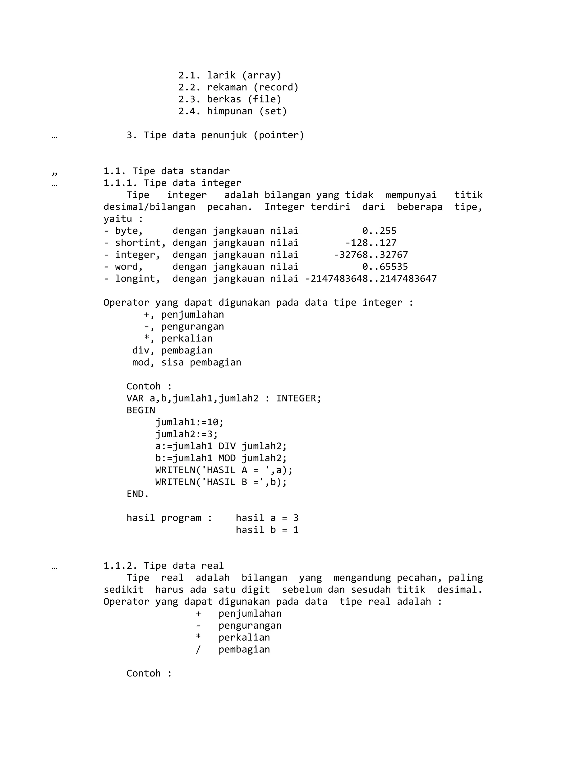 2.1. larik (array)
2.2. rekaman (record)
2.3. berkas (file)
2.4. himpunan (set)
… 3. Tipe data penunjuk (pointer)
„ 1.1. Tipe data standar
… 1.1.1. Tipe data integer
Tipe integer adalah bilangan yang tidak mempunyai titik
desimal/bilangan pecahan. Integer terdiri dari beberapa tipe,
yaitu :
- byte, dengan jangkauan nilai 0..255
- shortint, dengan jangkauan nilai -128..127
- integer, dengan jangkauan nilai -32768..32767
- word, dengan jangkauan nilai 0..65535
- longint, dengan jangkauan nilai -2147483648..2147483647
Operator yang dapat digunakan pada data tipe integer :
+, penjumlahan
-, pengurangan
*, perkalian
div, pembagian
mod, sisa pembagian
Contoh :
VAR a,b,jumlah1,jumlah2 : INTEGER;
BEGIN
jumlah1:=10;
jumlah2:=3;
a:=jumlah1 DIV jumlah2;
b:=jumlah1 MOD jumlah2;
WRITELN('HASIL A = ',a);
WRITELN('HASIL B =',b);
END.
hasil program : hasil a = 3
hasil b = 1
… 1.1.2. Tipe data real
Tipe real adalah bilangan yang mengandung pecahan, paling
sedikit harus ada satu digit sebelum dan sesudah titik desimal.
Operator yang dapat digunakan pada data tipe real adalah :
+ penjumlahan
- pengurangan
* perkalian
/ pembagian
Contoh :
 