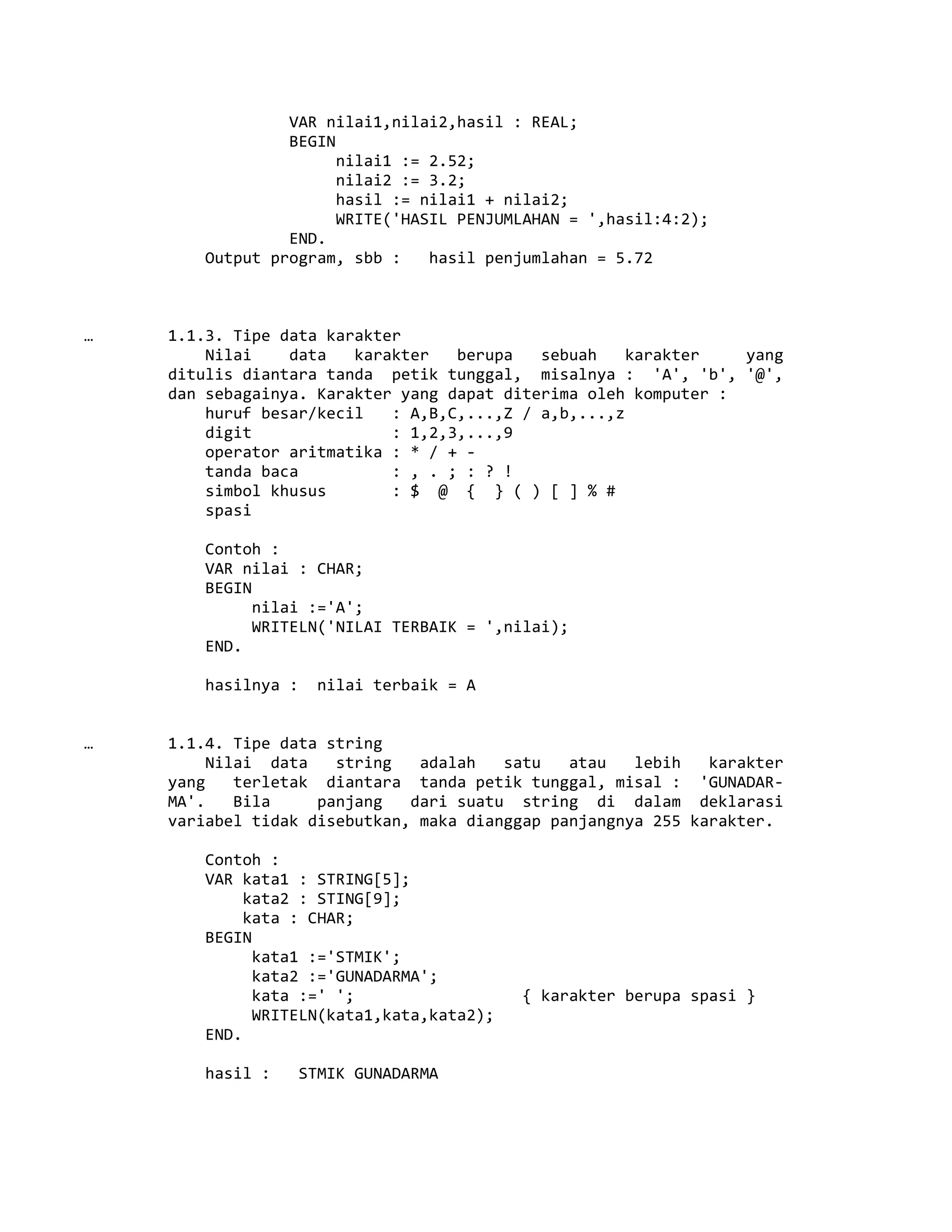 VAR nilai1,nilai2,hasil : REAL;
BEGIN
nilai1 := 2.52;
nilai2 := 3.2;
hasil := nilai1 + nilai2;
WRITE('HASIL PENJUMLAHAN = ',hasil:4:2);
END.
Output program, sbb : hasil penjumlahan = 5.72
… 1.1.3. Tipe data karakter
Nilai data karakter berupa sebuah karakter yang
ditulis diantara tanda petik tunggal, misalnya : 'A', 'b', '@',
dan sebagainya. Karakter yang dapat diterima oleh komputer :
huruf besar/kecil : A,B,C,...,Z / a,b,...,z
digit : 1,2,3,...,9
operator aritmatika : * / + -
tanda baca : , . ; : ? !
simbol khusus : $ @ { } ( ) [ ] % #
spasi
Contoh :
VAR nilai : CHAR;
BEGIN
nilai :='A';
WRITELN('NILAI TERBAIK = ',nilai);
END.
hasilnya : nilai terbaik = A
… 1.1.4. Tipe data string
Nilai data string adalah satu atau lebih karakter
yang terletak diantara tanda petik tunggal, misal : 'GUNADAR-
MA'. Bila panjang dari suatu string di dalam deklarasi
variabel tidak disebutkan, maka dianggap panjangnya 255 karakter.
Contoh :
VAR kata1 : STRING[5];
kata2 : STING[9];
kata : CHAR;
BEGIN
kata1 :='STMIK';
kata2 :='GUNADARMA';
kata :=' '; { karakter berupa spasi }
WRITELN(kata1,kata,kata2);
END.
hasil : STMIK GUNADARMA
 