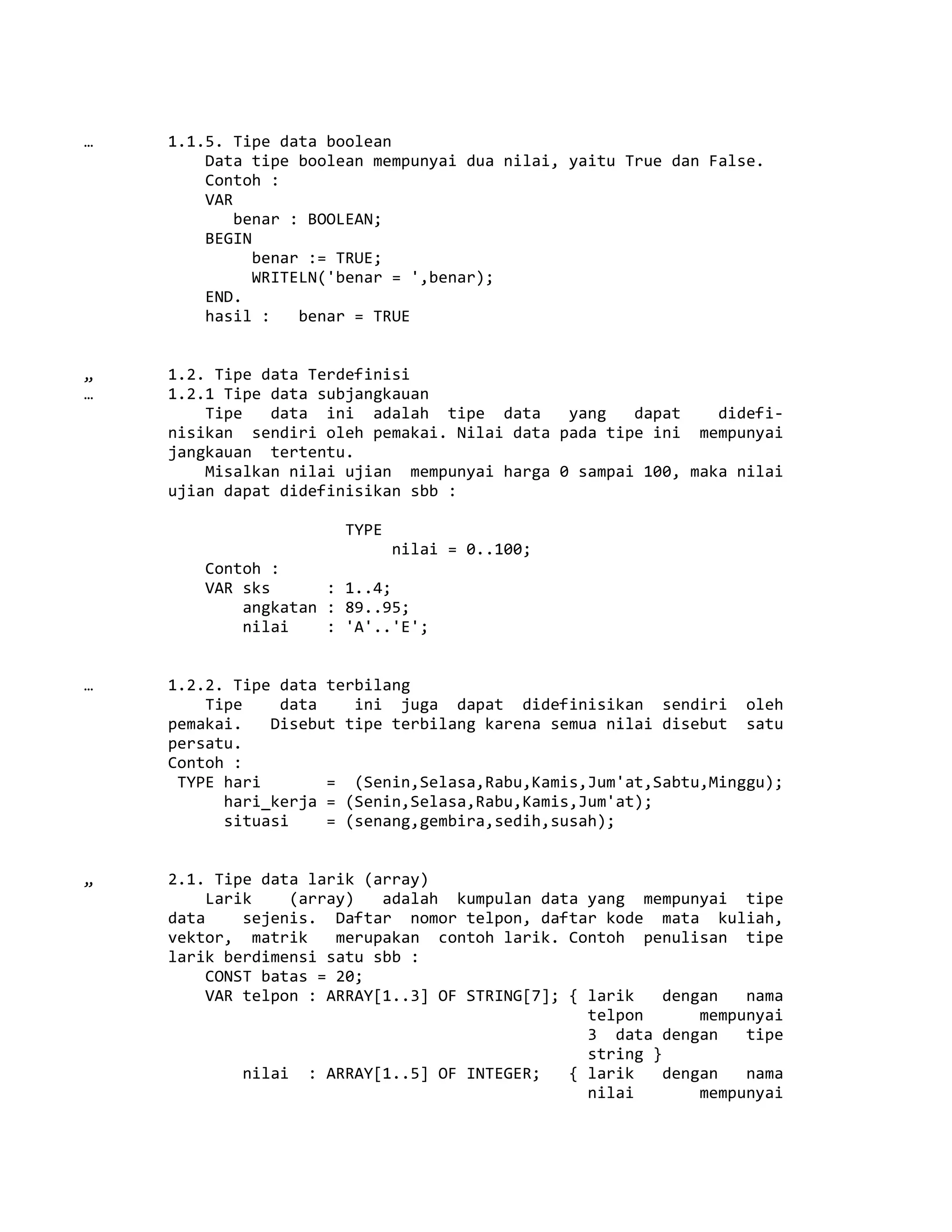 … 1.1.5. Tipe data boolean
Data tipe boolean mempunyai dua nilai, yaitu True dan False.
Contoh :
VAR
benar : BOOLEAN;
BEGIN
benar := TRUE;
WRITELN('benar = ',benar);
END.
hasil : benar = TRUE
„ 1.2. Tipe data Terdefinisi
… 1.2.1 Tipe data subjangkauan
Tipe data ini adalah tipe data yang dapat didefi-
nisikan sendiri oleh pemakai. Nilai data pada tipe ini mempunyai
jangkauan tertentu.
Misalkan nilai ujian mempunyai harga 0 sampai 100, maka nilai
ujian dapat didefinisikan sbb :
TYPE
nilai = 0..100;
Contoh :
VAR sks : 1..4;
angkatan : 89..95;
nilai : 'A'..'E';
… 1.2.2. Tipe data terbilang
Tipe data ini juga dapat didefinisikan sendiri oleh
pemakai. Disebut tipe terbilang karena semua nilai disebut satu
persatu.
Contoh :
TYPE hari = (Senin,Selasa,Rabu,Kamis,Jum'at,Sabtu,Minggu);
hari_kerja = (Senin,Selasa,Rabu,Kamis,Jum'at);
situasi = (senang,gembira,sedih,susah);
„ 2.1. Tipe data larik (array)
Larik (array) adalah kumpulan data yang mempunyai tipe
data sejenis. Daftar nomor telpon, daftar kode mata kuliah,
vektor, matrik merupakan contoh larik. Contoh penulisan tipe
larik berdimensi satu sbb :
CONST batas = 20;
VAR telpon : ARRAY[1..3] OF STRING[7]; { larik dengan nama
telpon mempunyai
3 data dengan tipe
string }
nilai : ARRAY[1..5] OF INTEGER; { larik dengan nama
nilai mempunyai
 
