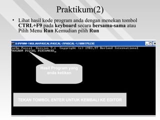 Praktikum(2)Praktikum(2)
• Lihat hasil kode program anda dengan menekan tombolLihat hasil kode program anda dengan menekan tombol
CTRL+F9CTRL+F9 padapada keyboardkeyboard secarasecara bersama-samabersama-sama atauatau
Pilih MenuPilih Menu RunRun Kemudian pilihKemudian pilih RunRun
Hasil Program yang
anda ketikan
TEKAN TOMBOL ENTER UNTUK KEMBALI KE EDITOR
 