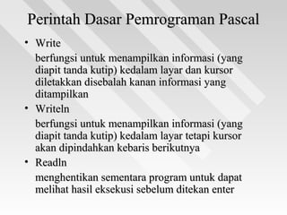 Perintah Dasar Pemrograman PascalPerintah Dasar Pemrograman Pascal
• WriteWrite
berfungsi untuk menampilkan informasi (yangberfungsi untuk menampilkan informasi (yang
diapit tanda kutip) kedalam layar dan kursordiapit tanda kutip) kedalam layar dan kursor
diletakkan disebalah kanan informasi yangdiletakkan disebalah kanan informasi yang
ditampilkanditampilkan
• WritelnWriteln
berfungsi untuk menampilkan informasi (yangberfungsi untuk menampilkan informasi (yang
diapit tanda kutip) kedalam layar tetapi kursordiapit tanda kutip) kedalam layar tetapi kursor
akan dipindahkan kebaris berikutnyaakan dipindahkan kebaris berikutnya
• ReadlnReadln
menghentikan sementara program untuk dapatmenghentikan sementara program untuk dapat
melihat hasil eksekusi sebelum ditekan entermelihat hasil eksekusi sebelum ditekan enter
 