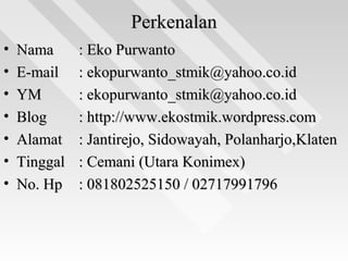 PerkenalanPerkenalan
• NamaNama : Eko Purwanto: Eko Purwanto
• E-mailE-mail : ekopurwanto_stmik@yahoo.co.id: ekopurwanto_stmik@yahoo.co.id
• YMYM : ekopurwanto_stmik@yahoo.co.id: ekopurwanto_stmik@yahoo.co.id
• BlogBlog : http://www.ekostmik.wordpress.com: http://www.ekostmik.wordpress.com
• AlamatAlamat : Jantirejo, Sidowayah, Polanharjo,Klaten: Jantirejo, Sidowayah, Polanharjo,Klaten
• TinggalTinggal : Cemani (Utara Konimex): Cemani (Utara Konimex)
• No. HpNo. Hp : 081802525150 / 02717991796: 081802525150 / 02717991796
 