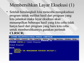 Membersihkan Layar Eksekusi (1)Membersihkan Layar Eksekusi (1)
• Setelah berulangkali kita mencoba mengeksekusiSetelah berulangkali kita mencoba mengeksekusi
program untuk melihat hasil dari program yangprogram untuk melihat hasil dari program yang
kita jalankan maka layar eksekusi akankita jalankan maka layar eksekusi akan
menampilkan beberapa hasil yang kita coba tidakmenampilkan beberapa hasil yang kita coba tidak
hanya hasil dari program yang baru kita cobahanya hasil dari program yang baru kita coba
untuk membersihkannya gunakan perintahuntuk membersihkannya gunakan perintah
CLRSCR;CLRSCR;
 